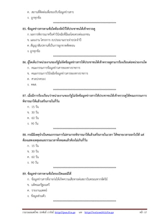 ค. สถานที่ติดต่อเพื่อของรับข้อมูลข่าวสาร
ง. ถูกทุกข้อ
****************************************************
85. ข้อมูลข่าวสารตามข้อใดต้องจัดไว้ให้ประชาชนได้เข้าตรวจดู
ก. ผลการพิจารณาหรือคําวินิจฉัยที่มีผลโดยตรงต่อเอกชน
ข. แผนงาน โครงการ งบประมาณรายจ่ายปะจําปี
ค. สัญญาสัมปทานที่เป็นการผูกขาดตัดตอน
ง. ถูกทุกข้อ
****************************************************
86. ผู้ใดเห็นว่าหน่วยงานของรัฐไม่จัดข้อมูลข่าวสารให้ประชาชนได้เข้าตรวจดูสามารร้องเรียนต่อหน่วยงานใด
ก. คณะกรรมการข้อมูลข่าวสารของทางราชการ
ข. คณะกรรมการวินิจฉัยข้อมูลข่าวสารของทางราชการ
ค. ศาลปกครอง
ง. คตส.
****************************************************
87. เมื่อมีการร้องเรียนว่าหน่วยงานของรัฐไม่จัดข้อมูลข่าวสารให้ประชาชนได้เข้าตรวจดูให้คณะกรรมการ
พิจารณาให้แล้วเสร็จภายในกี่วัน
ก. 15 วัน
ข. 30 วัน
ค. 60 วัน
ง. 90 วัน
****************************************************
88. กรณีมีเหตุจําเป็นคณะกรรมการไม่สามารถพิจารณาให้แล้วเสร็จภายในเวลา ให้ขยายเวลาออกไปได้ แต่
ต้องแสดงเหตุผลและรวมเวลาทั้งหมดแล้วต้องไม่เกินกี่วัน
ก. 15 วัน
ข. 30 วัน
ค. 60 วัน
ง. 90 วัน
****************************************************
89. ข้อมูลข่าวสารตามข้อใดจะเปิดเผยมิได้
ก. ข้อมูลข่าวสารที่อาจก่อให้เกิดความเสียหายต่อสถาบันพระมหากษัตริย์
ข. มติคณะรัฐมนตรี
ค. รายงานแพทย์
ง. ข้อมูลส่วนตัว
****************************************************
รวบรวมเผยแพรโดย ประพันธ เวารัมย http://pun.fix.gs และ http://valrom2012.fix.gs

หนา 17

 