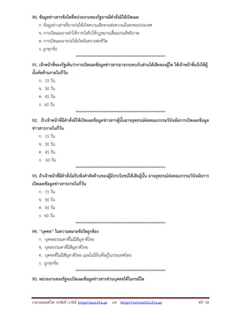90. ข้อมูลข่าวสารข้อใดที่หน่วยงานของรัฐอาจมีคําสั่งมิให้เปิดเผย
ก. ข้อมูลข่าวสารที่อาจก่อให้เกิดความเสียหายต่อความมั่นคงของประเทศ
ข. การเปิดเผยอาจทําให้การบังคับใช้กฎหมายเสื่อมประสิทธิภาพ
ค. การเปิดเผยอาจก่อให้เกิดอันตรายต่อชีวิต
ง. ถูกทุกข้อ
****************************************************
91. เจ้าหน้าที่ของรัฐเห็นว่าการเปิดเผยข้อมูลข่าวสารอาจกระทบกับส่วนได้เสียของผู้ใด ให้เจ้าหน้าที่แจ้งให้ผู้
นั้นคัดค้านภายในกี่วัน
ก. 15 วัน
ข. 30 วัน
ค. 45 วัน
ง. 60 วัน
****************************************************
92. ถ้าเจ้าหน้าที่มีคําสั่งมิให้เปิดเผยข้อมูลข่าวสารผู้นั้นอาจอุทธรณ์ต่อคณะกรรมวินิจฉัยการเปิดเผยข้อมูล
ข่าวสารภายในกี่วัน
ก. 15 วัน
ข. 30 วัน
ค. 45 วัน
ง. 60 วัน
****************************************************
93. ถ้าเจ้าหน้าที่มีคําสั่งไม่รับฟังคําคัดค้านของผู้มีประโยชน์ได้เสียผู้นั้น อาจอุทธรณ์ต่อคณะกรรมวินิจฉัยการ
เปิดเผยข้อมูลข่าวสารภายในกี่วัน
ก. 15 วัน
ข. 30 วัน
ค. 45 วัน
ง. 60 วัน
****************************************************
94. “บุคคล” ในความหมายข้อใดถูกต้อง
ก. บุคคลธรรมดาที่ไม่มีสัญชาติไทย
ข. บุคลธรรมดาที่มีสัญชาติไทย
ค. บุคคลที่ไม่มีสัญชาติไทย และไม่มีถิ่นที่อยู่ในประเทศไทย
ง. ถูกทุกข้อ
****************************************************
95. หน่วยงานของรัฐจะเปิดเผยข้อมูลข่าวสารส่วนบุคคลได้ในกรณีใด

รวบรวมเผยแพรโดย ประพันธ เวารัมย http://pun.fix.gs และ http://valrom2012.fix.gs

หนา 18

 