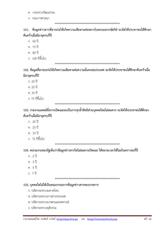 ค. กระทรวงวัฒนธรรม
ง. กรมการศาสนา
****************************************************
101. ข้อมูลข่าวสารที่อาจก่อให้เกิดความเสียหายต่อสถาบันพระมหากษัตริย์ จะจัดให้ประชาชนได้ศึกษา
ค้นคว้าเมื่อมีอายุครบกี่ปี
ก. 60 ปี
ข. 75 ปี
ค. 80 ปี
ง. 100 ปีขึ้นไป
****************************************************
102. ข้อมูลที่อาจจะก่อให้เกิดความเสียหายต่อความมั่นคงขอประเทศ จะจัดให้ประชาชนได้ศึกษาค้นคว้าเมื่อ
มีอายุครบกี่ปี
ก. 20 ปี
ข. 25 ปี
ค. 35 ปี
ง. 75 ปีขึ้นไป
****************************************************
103. รายงานแพทย์ซึ่งการเปิดเผยจะเป็นการรุกล้ําสิทธิส่วนบุคคลโดยไม่สมควร จะจัดให้ประชาชนได้ศึกษา
ค้นคว้าเมื่อมีอายุครบกี่ปี
ก. 20 ปี
ข. 25 ปี
ค. 35 ปี
ง. 75 ปีขึ้นไป
****************************************************
104. หน่วยงานของรัฐเห็นว่าข้อมูลข่าวสารใดไม่สมควรเปิดเผย ให้ขยายเวลาได้ไม่เกินคราวละกี่ปี
ก. 2 ปี
ข. 3 ปี
ค. 5 ปี
ง. 7 ปี
****************************************************
105. บุคคลใดไม่ได้เป็นคณะกรรมการข้อมูลข่าวสารของราชการ
ก. ปลัดกระทรวงมหาดไทย
ข. ปลัดกระทรวงการต่างประเทศ
ค. ปลัดกระทรวงเกษตรและสหกรณ์
ง. ปลัดกระทรวงยุติธรรม
รวบรวมเผยแพรโดย ประพันธ เวารัมย http://pun.fix.gs และ http://valrom2012.fix.gs

หนา 20

 