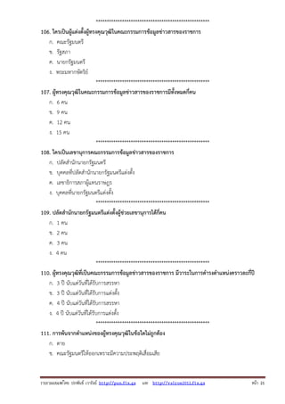 ****************************************************
106. ใครเป็นผู้แต่งตั้งผู้ทรงคุณวุฒิในคณะกรรมการข้อมูลข่าวสารของราชการ
ก. คณะรัฐมนตรี
ข. รัฐสภา
ค. นายกรัฐมนตรี
ง. พระมหากษัตริย์
****************************************************
107. ผู้ทรงคุณวุฒิในคณะกรรมการข้อมูลข่าวสารของราชการมีทั้งหมดกี่คน
ก. 6 คน
ข. 9 คน
ค. 12 คน
ง. 15 คน
****************************************************
108. ใครเป็นเลขานุการคณะกรรมการข้อมูลข่าวสารของราชการ
ก. ปลัดสํานักนายกรัฐมนตรี
ข. บุคคลที่ปลัดสํานักนายกรัฐมนตรีแต่งตั้ง
ค. เลขาธิการสภาผู้แทนราษฎร
ง. บุคคลที่นายกรัฐมนตรีแต่งตั้ง
****************************************************
109. ปลัดสํานักนายกรัฐมนตรีแต่งตั้งผู้ช่วยเลขานุการได้กี่คน
ก. 1 คน
ข. 2 คน
ค. 3 คน
ง. 4 คน
****************************************************
110. ผู้ทรงคุณวุฒิที่เป็นคณะกรรมการข้อมูลข่าวสารของราชการ มีวาระในการดํารงตําแหน่งคราวละกี่ปี
ก. 3 ปี นับแต่วันที่ได้รับการสรรหา
ข. 3 ปี นับแต่วันที่ได้รับการแต่งตั้ง
ค. 4 ปี นับแต่วันที่ได้รับการสรรหา
ง. 4 ปี นับแต่วันที่ได้รับการแต่งตั้ง
****************************************************
111. การพ้นจากตําแหน่งของผู้ทรงคุณวุฒิในข้อใดไม่ถูกต้อง
ก. ตาย
ข. คณะรัฐมนตรีให้ออกเพราะมีความประพฤติเสื่อมเสีย

รวบรวมเผยแพรโดย ประพันธ เวารัมย http://pun.fix.gs และ http://valrom2012.fix.gs

หนา 21

 
