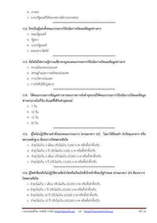 ค. ลาออก
ง. นายกรัฐมนตรีให้ออกเพราะมีความบกพร่อง
****************************************************
112. ใครเป็นผู้แต่งตั้งคณะกรรมการวินิจฉัยการเปิดเผยข้อมูลข่าวสาร
ก. คณะรัฐมนตรี
ข. รัฐสภา
ค. นายกรัฐมนตรี
ง. พระมหากษัตริย์
****************************************************
113. ข้อใดไม่ใช่ความรู้ความเชี่ยวชาญของคณะกรรมการวินิจฉัยการเปิดเผยข้อมูลข่าวสาร
ก. ความมั่นคงของประเทศ
ข. เศรษฐกิจและการคลังของประเทศ
ค. การบริหารประเทศ
ง. การบังคับใช้กฎหมาย
***************************************************
114. ให้คณะกรรมการข้อมูลข่าวสารของราชการส่งคําอุทธรณ์ให้คณะกรรมการวินิจฉัยการเปิดเผยข้อมูล
ข่าวสารภายในกี่วัน นับแต่ที่ได้รับคําอุทธรณ์
ก. 7 วัน
ข. 12 วัน
ค. 15 วัน
ง. 30 วัน
***************************************************
115. ผู้ใดไม่ปฏิบัติตามคําสั่งของคณะกรรมการ (ตามมาตรา 32) ไม่มาให้ถ้อยคํา ส่งวัตถุเอกสาร หรือ
พยานหลักฐาน ต้องระวางโทษตามข้อใด
ก. จําคุกไม่เกิน 3 เดือน ปรับไม่เกิน 5,000 บาท หรือทั้งจําทั้งปรับ
ข. จําคุกไม่เกิน 3 ปี ปรับไม่เกิน 5,000 บาท หรือทั้งจําทั้งปรับ
ค. จําคุกไม่เกิน 3 เดือน ปรับไม่เกิน 20,000 บาท หรือทั้งจําทั้งปรับ
ง. จําคุกไม่เกิน 3 ปี ปรับไม่เกิน 15,000 บาท หรือทั้งจําทั้งปรับ
***************************************************
116. ผู้ใดฝ่าฝืนหรือไม่ปฏิบัติตามข้อจํากัดหรือเงือนไขที่เจ้าหน้าที่ของรัฐกําหนด (ตามมาตรา 20) ต้องระวาง
โทษตามข้อใด
ก. จําคุกไม่เกิน 1 เดือน ปรับไม่เกิน 20,000 บาท หรือทั้งจําทั้งปรับ
ข. จําคุกไม่เกิน 1 ปี ปรับไม่เกิน 20,000 บาท หรือทั้งจําทั้งปรับ
ค. จําคุกไม่เกิน 10 ปี ปรับไม่เกิน 20,000 บาท หรือทั้งจําทั้งปรับ
ง. จําคุกไม่เกิน 10 ปี ปรับไม่เกิน 200,000 บาท หรือทั้งจําทั้งปรับ
รวบรวมเผยแพรโดย ประพันธ เวารัมย http://pun.fix.gs และ http://valrom2012.fix.gs

หนา 22

 