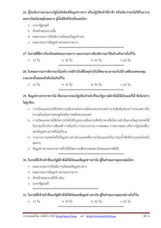 26. ผู้ใดเห็นว่าหน่วยงานรัฐไม่จัดพิมพ์ข้อมูลข่าวสาร หรือปฎิบัติหน้าที่ล่าช้า หรือเห็นว่าตนไม่ได้รับความ
สะดวกโดยไม่เหตุอันสมควร ผู้นั้นมีสิทธิร้องเรียนต่อใคร
ก.
ข.
ค.
ง.

นายกรัฐมนตรี
หัวหน้าหน่วยงานนั้น
คณะกรรมการวินิจฉัยการเปิดเผยข้อมูลข่าวสร
คณะกรรมการข้อมูลข่าวสารของราชการ
*****************************************************
27. ในกรณีที่มีการร้องเรียนต่อคณะกรรมการ คณะกรรมการต้องพิจารณาให้แล้วเสร็จภายในกี่วัน
ก. 15 วัน

ข. 30 วัน
ค. 45 วัน
ง. 60 วัน
*****************************************************
28. ในคณะกรรมการพิจารณาไม่เสร็จ กรณีจําเป็นที่มีเหตุจําเป็นให้ขยายเวลาออกไปได้ แต่ต้องแสดงเหตุแ
รวมเวลาทั้งหมดแล้วต้องไม่เกินกี่วัน
ก. 15 วัน

ข. 30 วัน
ค. 45 วัน
ง. 60 วัน
*****************************************************
29. ข้อมูลข่าวสารราชการใด ที่หน่วยงานของรัฐหรือเจ้าหน้าที่ของรัฐอาจมีคําสั่งมิให้เปิดเผยก็ได้ ข้อใดกล่าว
ไม่ถูกต้อง
ก. การเปิดเผยจะก่อให้เกิดความเสียหายต่อความมั่นคงของประเทศ ความสัมพันธ์ระหว่างประเทศ หรือ
ความมั่นคงในทางเศรษฐกิจหรือการคลังของประเทศ
ข. การเปิดเผยจะก่อให้เกิดการบังคับใช้กฎหมายเสื่อมประสิทธิภาพ หรือไม่อาจสําเร็จตามวัตถุประสงค์ได้
ไม่ว่าจะเกี่ยวกับการฟ้องคดี การป้องกัน การปราบปราม การทดสอบ การตรวจสอบ หรือการรู้แหล่งที่มา
ของข้อมูลข่าวสารหรือไม่ก็ตาม
ค. รายงานการแพทย์หรือข้อมูลข่าวสารส่วนบุคคลซึ่งการเปิดเผยจะเป็นการรุกล้ําสิทธิส่วนบุคคลโดยไม่
สมควร
ง. ข้อมูลข่าวสารของราชการที่ก่อให้เกิดความเสียหายต่อสถาบันพระมหากษัตริย์
*****************************************************
30. ในกรณีที่เจ้าหน้าที่ของรัฐมีคําสั่งมิให้เปิดเผยข้อมูลข่าวสารใด ผู้ยื่นคําขออาจอุทธรณ์ต่อใคร
ก.
ข.
ค.
ง.

คณะกรรรมการวินิจฉัยการเปิดเผยข้อมูลข่าวสาร
คณะกรรมการข้อมูลข่าวสารของราชการ
หัวหน้าหน่วยงานที่เกี่ยวข้อง
นายกรัฐมนตรี
*****************************************************
31. ในกรณีที่เจ้าหน้าที่ของรัฐมีคําสั่งมิให้เปิดเผยข้อมูลข่าวสารใด ผู้ยื่นคําขออาจอุทธรณ์ภายในกี่วัน
ก. 15 วัน

ข. 30 วัน
ค. 45 วัน
ง. 60 วัน
*****************************************************

รวบรวมเผยแพรโดย ประพันธ เวารัมย http://pun.fix.gs และ http://valrom2012.fix.gs

หนา 6

 