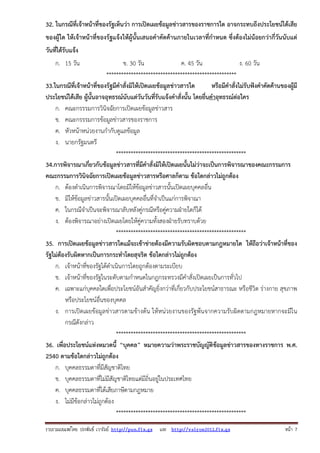 32. ในกรณีที่เจ้าหน้าที่ของรัฐเห็นว่า การเปิดเผยข้อมูลข่าวสารของราชการใด อาจกระทบถึงประโยชน์ได้เสีย
ของผู้ใด ให้เจ้าหน้าที่ของรัฐแจ้งให้ผู้นั้นเสนอคําคัดค้านภายในเวลาที่กําหนด ซึ่งต้องไม่น้อยกว่ากี่วันนับแต่
วันที่ได้รับแจ้ง
ก. 15 วัน

ข. 30 วัน
ค. 45 วัน
ง. 60 วัน
*****************************************************
33.ในกรณีที่เจ้าหน้าที่ของรัฐมีคําสั่งมิให้เปิดเผยข้อมูลข่าวสารใด
หรือมีคําสั่งไม่รับฟังคําคัดค้านของผู้มี
ประโยชน์ได้เสีย ผู้นั้นอาจอุทธรณ์นับแต่วันวันที่รับแจ้งคําสั่งนั้น โดยยื่นคําอุทธรณ์ต่อใคร
ก. คณะกรรรมการวินิจฉัยการเปิดเผยข้อมูลข่าวสาร
ข. คณะกรรรมการข้อมูลข่าวสารของราชการ
ค. หัวหน้าหน่วยงานกํากับดูแลข้อมูล
ง. นายกรัฐมนตรี
*****************************************************
34.การพิจารณาเกี่ยวกับข้อมูลข่าวสารที่มีคําสั่งมิให้เปิดเผยนั้นไม่ว่าจะเป็นการพิจารณาของคณะกรรมการ
คณะกรรมการวินิจฉัยการเปิดเผยข้อมูลข่าวสารหรือศาลก็ตาม ข้อใดกล่าวไม่ถูกต้อง
ก. ต้องดําเนินการพิจารณาโดยมิให้ข้อมูลข่าวสารนั้นเปิดเผยบุคคลอื่น
ข. มิให้ข้อมูลข่าวสารนั้นเปิดเผยบุคคลอื่นที่จําเป็นแก่การพิจาณา
ค. ในกรณีจําเป็นจะพิจารณาลับหลังคู่กรณีหรือคู่ความฝ่ายใดก็ได้
ง. ต้องพิจารณาอย่างเปิดเผยโดยให้คู่ความทั้งสองฝ่ายรับทราบด้วย
*****************************************************
35. การเปิดเผยข้อมูลข่าวสารใดแม้จะเข้าข่ายต้องมีความรับผิดชอบตามกฎหมายใด ให้ถือว่าเจ้าหน้าที่ของ
รัฐไม่ต้องรับผิดหากเป็นการกระทําโดยสุจริต ข้อใดกล่าวไม่ถูกต้อง
ก. เจ้าหน้าที่ของรัฐได้ดําเนินการโดยถูกต้องตามระเบียบ
ข. เจ้าหน้าที่ของรัฐในระดับตามกําหนดในกฎกระทรวงมีคําสั่งเปิดเผยเป็นการทั่วไป
ค. เฉพาะแก่บุคคลใดเพื่อประโยชน์อันสําคัญยิ่งกว่าที่เกี่ยวกับประโยชน์สาธารณะ หรือชีวิต ร่างกาย สุขภาพ
หรือประโยชน์อื่นของบุคคล
ง. การเปิดเผยข้อมูลข่าวสารตามข้างต้น ให้หน่วยงานของรัฐพ้นจากความรับผิดตามกฎหมายหากจะมีใน
กรณีดังกล่าว
*****************************************************
36. เพื่อประโยชน์แห่งหมวดนี้ “บุคคล” หมายความว่าพระราชบัญญัติข้อมูลข่าวสารของทางราชการ พ.ศ.
2540 ตามข้อใดกล่าวไม่ถูกต้อง
ก. บุคคลธรรมดาที่มีสัญชาติไทย
ข. บุคคลธรรมดาที่ไม่มีสัญชาติไทยแต่มีถิ่นอยู่ในประเทศไทย
ค. บุคคลธรรมดาที่ได้เสียภาษีตามกฎหมาย
ง. ไม่มีข้อกล่าวไม่ถูกต้อง
*****************************************************
รวบรวมเผยแพรโดย ประพันธ เวารัมย http://pun.fix.gs และ http://valrom2012.fix.gs

หนา 7

 
