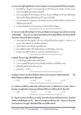 37.หน่วยงานของรัฐต้องปฏิบัติเกี่ยวกับการจัดระบบข้อมูลข่าวสารส่วนบุคคลดังต่อไปนี้ ข้อใดกล่าวไม่ถูกต้อง
ก. ต้ อ งจั ด ให้ มี ร ะบบข้ อ มู ล ข่ า วสารส่ ว นบุ ค คลเพี ย งเท่ า ที่ เ กี่ ย วข้ อ งและจํ าเป็ น เพื่ อ การดํ า เนิ น งานของ
หน่วยงานของรัฐให้สําเร็จตามวัตถุประสงค์เท่านั้น
ข. หน่วยงานของรัฐต้องแจ้งเจ้าของข้อมูลทราบล่วงหน้า ลักษณะการใช้ข้อมูลตามปกติ และกรณีที่ขอข้อมูล
นั้นเป็นกรณีที่อาจใช้ข้อมูลได้โดยสมัครใจเท่านั้น กฎหมายบังคับมิได้
ค. พยายามเก็บข้อมูลข่าวสารโดยตรงจากเจ้าของข้อมูล โดยเฉพาะอย่างยิ่งในกรณีที่จะกระทบถึงประโยชน์
ได้เสียโดยตรงของบุคคลนั้น
ง. ตรวจสอบแก้ไขข้อมูลข่าวสารส่วนบุคคลในความรับผิดชอบให้ถูกต้องอยู่เสมอ
*****************************************************
38. หน่วยงานของรัฐจะเปิดเผยข้อมูลข่าวสารส่วนบุคคลที่อยู่ในความควบคุมดูแลของตนต่อหน่วยงานของรัฐ
แห่งอื่นหรือผู้อื่น โดยปราศจากความยินยอมเป็นหนังสือของเจ้าของข้อมูลที่ให้ไว้ล่วงหน้าหรือขณะนั้นมิได้
เว้นแต่เป็นการเปิดเผยดังนี้ ข้อใดกล่าวไม่ถูกต้อง
ก. เปิ ด เผยต่ อเจ้ าหน้ า ที่ ข องรั ฐ เพื่ อ การป้ อ งกั น การฝ่ าฝื น หรื อ ไม่ ป ฏิ บั ติต ามกฎหมาย การสื บ สวน การ
สอบสวน หรือการฟ้องคดี ไม่ว่าเป็นคดีประเภทใดก็ตาม
ข. บริษัทสายสืบในการสืบหาข้อมูลส่วนบุคคลที่เกี่ยวข้อง
ค. เป็นการให้ซึ่งจําเป็นเพื่อการป้องกันหรือระงับอันตรายต่อชีวิตหรือสุขภาพของบุคคล
ง. ต่อหน่วยงานของรัฐที่ทํางานด้านการวางแผนหรือการสถิติหรือสํามะโนต่างๆ
*****************************************************
39.ข้อมูลใด ที่หน่วยงานรัฐอาจมีคําสั่งมิให้เปิดเผยก็ได้
ก. การบังคับใช้กฎหมายเสื่อประสิทธิภาพได้ถ้าเปิดเผย
ข. รายงานการแพทย์หรือข้อมูลข่าวสารส่วนบุคคลซึ่งอาจก่อให้เกิดการรุกล้ําสิทธิส่วนบุคคล
ค. สิ่งพิมพ์ที่ต้องพิมพ์อ้างอิงในราชกิจจานุเบกษา
ง. ถูกเฉพาะข้อ ก. และข้อ ข.
*****************************************************
40.ข้อมูลข่าวสารของราชการที่อาจก่อให้เกิดความเสียหายต่อสถาบันพระมหากษัตริย์จะเปิดเผยได้
เพื่อ
คัดเลือกไว้ให้ประชาชนได้ศึกษาค้นคว้า เมื่อครบกี่ปี
ก. 20 ปี
ข. 30 ปี
ค. 70 ปี
ง. 75 ปี
*****************************************************
41.การเปิดเผยจะก่อให้เกิดความเสียหาต่อความมั่นคงของประเทศ ความสัมพันธ์ระหว่างประเทศ หรือความ
มั่นคงในทางเศรษฐกิจหรือการคลังประเทศ เพื่อคัดเลือกไว้ให้ประชาชนได้ศึกษาค้นคว้า เมื่อครบกี่ปี
ก. 20 ปี
ข. 30 ปี
ค. 70 ปี
ง. 75 ปี
*****************************************************
42. ข้อมูลข่าวสารของราชการที่หน่วยงานของรัฐ ไม่ประสงค์จะเก็บรักษาหรือมีอายุครบกําหนด นับแต่วันที่
เสร็จสิ้นการจัดให้มีข้อมูลข่าวสารนั้น ให้หน่วยงานของรัฐส่งมอบให้หน่วยงานใด หรือหน่วยงานอื่นของรัฐ
ตามกําหนดในพระราชกฤษฎีกา เพื่อคัดเลือกไว้ให้ประชาชนได้ศึกษาค้นคว้า
รวบรวมเผยแพรโดย ประพันธ เวารัมย http://pun.fix.gs และ http://valrom2012.fix.gs

หนา 8

 