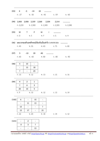 ---------------------------------------------------------------------------------------------------------------------------------------(93) 4
-5
-14
22 ...............
ก. -27
ข. -30
ค. -45
ง. -59
จ. -60
---------------------------------------------------------------------------------------------------------------------------------------(94) 2,400 2,408 2,359 2,368 2,304
2,314 ...............
ก. 2,233
ข. 2,300
ค. 2,345
ง. 2,355
จ. 2,348
---------------------------------------------------------------------------------------------------------------------------------------(95) W
T
P
M
I
...............
ก. D
ข. E
ค. F
ง. G
จ. H
---------------------------------------------------------------------------------------------------------------------------------------(96) ผลบวกของตัวเลขห้าพจน์เรียงกันเป็นเท่าไร 1+4+9+16+ ...............
ก. 45
ข. 55
ค. 65
ง. 75
จ. 80
---------------------------------------------------------------------------------------------------------------------------------------(97)
5
-10
20
-40 ...............
ก. 60
ข. -60
ค. 80
ง. -80
จ. -40
---------------------------------------------------------------------------------------------------------------------------------------(98)
5
10
13
18
?
23
ก. 10
ข. 12
ค. 13
ง. 15
จ. 16
---------------------------------------------------------------------------------------------------------------------------------------(99)
4
2
1
?
6
3
20
10
5
ก. 9
ข. 10
ค. 12
ง. 13
จ. 14
---------------------------------------------------------------------------------------------------------------------------------------(100)
6
10
11
13
12
?
15
17
21
ก. 22
ข. 20
ค. 18
ง. 14
จ. 12
---------------------------------------------------------------------------------------------------------------------------------------(101)
2
-3
3
?
13
รวบรวมเผยแพรโดย ประพันธ เวารัมย http://pun.fix.gs หรือ http://valrom2012.fix.gs และhttp://pun2013.bth.cc

หนา 9

 