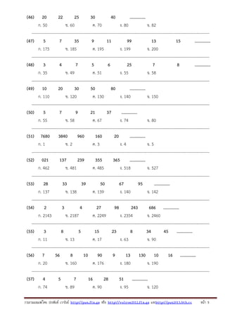 (46)

20
22
25
30
40
...............
ก. 50
ข. 60
ค. 70
ง. 80
จ. 82
---------------------------------------------------------------------------------------------------------------------------------------(47)
5
7
35
9
11
99
13
15
...............
ก. 175
ข. 185
ค. 195
ง. 199
จ. 200
---------------------------------------------------------------------------------------------------------------------------------------(48)
3
4
7
5
6
25
7
8
...............
ก. 35
ข. 49
ค. 51
ง. 55
จ. 58
---------------------------------------------------------------------------------------------------------------------------------------(49) 10
20
30
50
80
...............
ก. 110
ข. 120
ค. 130
ง. 140
จ. 150
---------------------------------------------------------------------------------------------------------------------------------------(50)
5
7
9
21
37
...............
ก. 55
ข. 58
ค. 67
ง. 74
จ. 80
---------------------------------------------------------------------------------------------------------------------------------------(51) 7680 3840
960
160
20
...............
ก. 1
ข. 2
ค. 3
ง. 4
จ. 5
---------------------------------------------------------------------------------------------------------------------------------------(52) 021
137
239
355
365
...............
ก. 462
ข. 481
ค. 485
ง. 518
จ. 527
---------------------------------------------------------------------------------------------------------------------------------------(53)
28
33
39
50
67
95
...............
ก. 137
ข. 138
ค. 139
ง. 140
จ. 142
---------------------------------------------------------------------------------------------------------------------------------------(54)
2
3
4
27
98
243
686 ...............
ก. 2143
ข. 2187
ค. 2249
ง. 2354
จ. 2460
---------------------------------------------------------------------------------------------------------------------------------------(55)
3
8
5
15
23
8
34
45 ...............
ก. 11
ข. 13
ค. 17
ง. 63
จ. 90
---------------------------------------------------------------------------------------------------------------------------------------(56) 7
56
8
10
90
9
13 130 10
16 ...............
ก. 20
ข. 160
ค. 176
ง. 180
จ. 190
---------------------------------------------------------------------------------------------------------------------------------------(57) 4
5
7
16
28
51 ...............
ก. 74
ข. 89
ค. 90
ง. 95
จ. 120
รวบรวมเผยแพรโดย ประพันธ เวารัมย http://pun.fix.gs หรือ http://valrom2012.fix.gs และhttp://pun2013.bth.cc

หนา 5

 