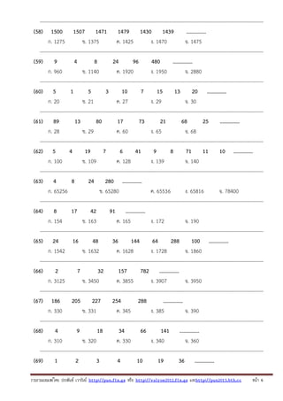 ---------------------------------------------------------------------------------------------------------------------------------------(58) 1500 1507 1471 1479 1430 1439
...............
ก. 1275
ข. 1375
ค. 1425
ง. 1470
จ. 1475
---------------------------------------------------------------------------------------------------------------------------------------(59) 9
4
8
24
96
480
...............
ก. 960
ข. 1140
ค. 1920
ง. 1950
จ. 2880
---------------------------------------------------------------------------------------------------------------------------------------(60) 5
1
5
3
10
7
15
13
20 ...............
ก. 20
ข. 21
ค. 27
ง. 29
จ. 30
---------------------------------------------------------------------------------------------------------------------------------------(61) 89
13
80
17
73
21
68
25
...............
ก. 28
ข. 29
ค. 60
ง. 65
จ. 68
---------------------------------------------------------------------------------------------------------------------------------------(62) 5
4
19
7
6
41
9
8
71 11 10 ...............
ก. 100
ข. 109
ค. 128
ง. 139
จ. 140
---------------------------------------------------------------------------------------------------------------------------------------(63) 4
8
24 280 ...............
ก. 65256
ข. 65280
ค. 6553 6
ง. 65816
จ. 78400
---------------------------------------------------------------------------------------------------------------------------------------(64) 8
17
42
91 ...............
ก. 154
ข. 163
ค. 165
ง. 172
จ. 190
---------------------------------------------------------------------------------------------------------------------------------------(65) 24
16
48
36
144
64
288
100 ...............
ก. 1542
ข. 1632
ค. 1628
ง. 1728
จ. 1860
---------------------------------------------------------------------------------------------------------------------------------------(66)
2
7
32
157
782 ...............
ก. 3125
ข. 3450
ค. 3855
ง. 3907
จ. 3950
---------------------------------------------------------------------------------------------------------------------------------------(67) 186
205
227
254
288
...............
ก. 330
ข. 331
ค. 345
ง. 385
จ. 390
---------------------------------------------------------------------------------------------------------------------------------------(68)
4
9
18
34
66
141 ...............
ก. 310
ข. 320
ค. 330
ง. 340
จ. 360
---------------------------------------------------------------------------------------------------------------------------------------(69)
1
2
3
4
10
19
36 ...............
รวบรวมเผยแพรโดย ประพันธ เวารัมย http://pun.fix.gs หรือ http://valrom2012.fix.gs และhttp://pun2013.bth.cc

หนา 6

 