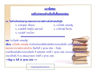 แนวข้อสอบ
องค์กรปกครองส่วนท้องถินทึเ่ คยออกสอบ
่
14. ใครดารงตาแหน่งเลขานุการคณะกรรมการกลางพนักงานส่วนตาบลคนปัจจุบน
ั
ก. นายชาญชนะ เอี่ยมแสง
ข. นายโชคชัย เดชอมรธัญ
ค. นายสมศักดิ์ ปะริสุทโธ เหมทานนท์
ง. นายวีระวัฒน์ ชื่นวาริน
จ. นายวสันต์ วรรณวโรทร
**********************************
ตอบ “นายโชคชัย เดชอมรธัญ”
อธิบาย นายโชคชัย เดชอมรธัญ ดารงตาแหน่งรองอธิบดีกรมส่งเสริมการปกครองท้องถิ่น และได้รับแต่งตั้งเป็นเลขานุการ
คณะกรรมการกลางพนักงานส่วนตาบล ตั้งแต่วนที่ 1 ตุลาคม 2556 - ปัจจุบัน
ั
ตามคาสั่งกรมส่งเสริมการปกครองท้องถิ่น ที่ 489/2556 ลงวันที่ 1 ตุลาคม 2556 ประกอบหนังสือกรมส่งเสริมการ
ปกครองท้องถิ่น ที่ มท 0802.4/ว2119 ลงวันที่ 2 ตุลาคม 2556
**ข้อมูล ณ วันที่ 30 ตุลาคม 2556 **
http://pun2013.bth.cc

 