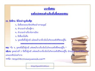แนวข้อสอบ
องค์กรปกครองส่วนท้องถินทึเ่ คยออกสอบ
่
15. มือที่สาม ข้อใดกล่าวถูกต้องทีสุด
่
ก. มือที่งอกออกมาผิดปกติของร่างกายมนุษย์
ข. สานวนกล่าวเรื่องชูสาว
้
ค. สานวนกล่าวเกี่ยวกับการเมือง
ง. มือที่มองไม่เห็น
จ. บุคคลซึ่งมิใช่คู่กรณี แต่สอดเข้ามาเกี่ยวข้องในกิจกรรมหรือชีวิตของผู้อื่น
**********************************
ตอบ “ข้อ จ. บุคคลซึ่งมิใช่คู่กรณี แต่สอดเข้ามาเกี่ยวข้องในกิจกรรมหรือชีวิตของผู้อื่น ”
อธิบาย บุคคลฝ่ายที่ 3 ซึ่งมิใช่คู่กรณี แต่สอดเข้ามาเกี่ยวข้องในกิจกรรมหรือชีวิตของผู้อื่น มักจะเข้ามายุแหย่ให้เกิดความ
แตกแยกหรือบ่อนทาลาย
**ที่มา http://dictionary.sanook.com**
http://pun2013.bth.cc

 