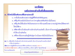 แนวข้อสอบ
องค์กรปกครองส่วนท้องถินทึเ่ คยออกสอบ
่
21. ข้อใดต่อไปนี้เป็นคดีปกครองทีฟ้องศาลปกครองได้
่
ก. การยื่นฟ้องขอเพิกถอนพระราชบัญญัติที่ขัดต่อหลักสิทธิมนุษยชน
ข. คดีที่ญาติจาเลยฟ้องร้องโดยกล่าวหาว่าศาลยุติธรรมตัดสินคดีอย่างไม่เป็นธรรม
ค. คดีที่ญาติคนไข้ฟ้องเรียกค่าสินไหมทดแทนจากการที่นายแพทย์โรงพยาบาลของรัฐผ่าตัดคนไข้ผิดพลาดทา
ให้คนไข้พิการ
ง. คดีพิพาทที่ชาวบ้านฟ้ององค์การบริหารส่วนตาบลแห่งหนึ่ง เนื่องจากจ้างเอกชนสร้างถนนเป็นทางเดินเท้า
ทาให้ชาวบ้านเดือดร้อน
จ. คดีที่ทหารชั้นประทวนฟ้องผู้บังคับบัญชาว่าลงโทษทางวินัยโดยไม่เป็นธรรม
**********************************
ตอบ “ค. คดีพิพาทที่ชาวบ้านฟ้ององค์การบริหารส่วนตาบลแห่งหนึ่ง เนื่องจากจ้างเอกชนสร้างถนนเป็นทางเดินเท้า
ทาให้ชาวบ้านเดือดร้อน ”
อธิบาย พระราชบัญญัติจัดตั้งศาลปกครองและวิธีพิจารณาคดีปกครอง พ.ศ.2542 มาตรา 9
*อย่าลืมไปอ่านให้รู้บ้างน่ะครับ บางทีในประกาศสอบไม่ได้ระบุ แต่เป็นความรู้ทั่วไป ที่บุคคลทัวไปควรรู้
่
ก็เอามาออกข้อสอบครับ*
*(1 คะแนนอาจเปลี่ยนชีวิตคนที่กาลังเดินทางสอบ)*

http://pun2013.bth.cc

 
