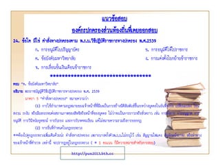 แนวข้อสอบ
องค์กรปกครองส่วนท้องถินทึเ่ คยออกสอบ
่
24. ข้อใด มิใช่ คาสังทางปกครองตาม พ.ร.บ.วิธปฏิบัติราชการทางปกครอง พ.ศ.2539
่
ี
ก. การอนุมัติใบปริญญาบัตร
ข. การอนุมัติให้ไปราชการ
ค. ข้อบังคับมหาวิทยาลัย
ง. การแต่งตั้งโยกย้ายข้าราชการ
จ. การเลื่อนขั้นเงินเดือนข้าราชการ
**********************************
ตอบ “ค. ข้อบังคับมหาวิทยาลัย”
อธิบาย พระราชบัญญัตวธีปฏิบัติราชการทางปกครอง พ.ศ. 2539
ิิ
มาตรา 5 “คาสังทางปกครอง” หมายความว่า
่
(1) การใช้อานาจตามกฎหมายของเจ้าหน้าที่ที่มีผลเป็นการสร้างนิติสัมพันธ์ขึ้นระหว่างบุคคลในอันที่จะก่อ เปลี่ยนแปลง โอน
สงวน ระงับ หรือมีผลกระทบต่อสถานภาพของสิทธิหรือหน้าที่ของบุคคล ไม่ว่าจะเป็นการถาวรหรือชั่วคราว เช่น การสั่งการ การอนุญาต การ
อนุมัติ การวินิจฉัยอุทธรณ์ การรับรอง และการรับจดทะเบียน แต่ไม่หมายความรวมถึงการออกกฎ
(2) การอื่นที่กาหนดในกฎกระทรวง
**ต้องไปดูกฎกระทรวงเพิ่มเติมด้วยน่ะ คาสังทางปกครอง เพราะบางครั้งตัวพ.ร.บ.ไม่ระบุไว้ เช่น สัญญาณไฟแดง สัญลักษณ์จราจร หรือท่าทาง
่
ของเจ้าหน้าทีตารวจ เหล่านี้ จะปรากฏอยู่ในกฎกระทรวง ( * 1 คะแนน ก็มีความหมายสาหรับการสอบ)
่
http://pun2013.bth.cc

 