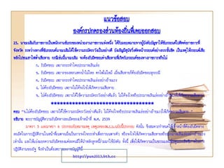 แนวข้อสอบ
องค์กรปกครองส่วนท้องถินทึเ่ คยออกสอบ
่
25. นายเฉลิมรับราชการเป็นพนักงานขับรถของหน่วยงานราชการแห่งหนึง ได้รบมอบหมายจากผูบงคับบัญชาให้ขบรถยนต์ไปติดต่อราชการที่
่ ั
้ั
ั
จังหวัด ระหว่างทางทีขบรถยนต์นายเฉลิมได้ใช้ความระมัดระวังเป็นอย่างดี บังเอิญมีสนขวิงตัดหน้ารถยนต์อย่างกระชันชิด เป็นเหตุ ให้รถยนต์เสีย
่ั
ุั ่
้
หลักไปชนเสาไฟฟ้าเสียหาย กรณีเช่นนีนายเฉลิม จะต้องรับผิดชอบค่าเสียหายที่เกิดกับรถยนต์ของทางราชการหรือไม่
้
ก. รับผิดชอบ เพราะกระทาโดยประมาทเลินเล่อ
ข. รับผิดชอบ เพราะของหลวงตกนาไม่ไหล ตกไฟไม่ไหม้ เมื่อเสียหายก็ต้องรับผิดชอบทุกกรณี
้
ค. รับผิดชอบ เพราะกระทาโดยประมาทเลินเล่ออย่างร้ายแรง
ง. ไม่ต้องรับผิดชอบ เพราะไม่ได้จงใจให้เกิดความเสียหาย
จ. ไม่ต้องรับผิดชอบ เพราะได้ใช้ความระมัดระวังอย่างดีแล้ว ไม่ได้จงใจหรือประมาทเลินเล่ออย่างร้ายแรงให้เกิดความเสียหาย

**********************************
ตอบ “จ.ไม่ต้องรับผิดชอบ เพราะได้ใช้ความระมัดระวังอย่างดีแล้ว ไม่ได้จงใจหรือประมาทเลินเล่ออย่างร้ายแรงให้เกิดความเสียหาย ”
อธิบาย พระราชบัญญัติความรับผิดทางละเมิดของเจ้าหน้าที่ พ.ศ. 2539
มาตรา 5 และมาตรา 6 ประกอบกับหมายเหตุ เหตุผลของพ.ร.บ.ฉบับนี้ประกอบ ดังนั้น จึงสมควรกาหนดให้เจ้าหน้าทีต้องรับผิดทาง
่
ละเมิดในการปฏิบัติงานในหน้าที่เฉพาะเมื่อเป็นการจงใจกระทาเพื่อการเฉพาะตัว หรือจงใจให้เกิดความเสียหายหรือประมาทเลินเล่ออย่างร้ายแรง
เท่านั้น และให้แบ่งแยกความรับผิดของแต่ละคนมิให้นาหลักลูกหนี้ร่วมมาใช้บังคับ ทั้งนี้ เพื่อให้เกิดความเป็นธรรมและเพิ่มพูนประสิทธิภาพในการ
ปฏิบัติงานของรัฐ จึงจาเป็นต้องตราพระราชบัญญัตินี้
http://pun2013.bth.cc

 