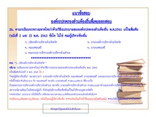 แนวข้อสอบ
องค์กรปกครองส่วนท้องถินทึเ่ คยออกสอบ
่
26. ตามระเบียบกระทรวงมหาดไทยว่าด้วยวิธงบประมาณขององค์กรปกครองส่วนท้องถิน พ.ศ.2541 แก้ไขเพิ่มเติม
ี
่
(ฉบับที่ 2 และ 3) พ.ศ. 2543 ข้อใด ไม่ใช่ คณะผู้บริหารท้องถิน
่
ก. ปลัดองค์การบริหารส่วนจังหวัด
ข. นายกองค์การบริหารส่วนจังหวัด
ค. คณะเทศมนตรี
ค. นายกเทศมนตรี
ง. คณะกรรมการบริหารองค์การบริหารส่วนตาบล
**********************************
ตอบ “ก. ปลัดองค์การบริหารส่วนจังหวัด ”
อธิบาย ระเบียบกระทรวงมหาดไทยว่าด้วยวิธีการงบประมาณขององค์กรปกครองส่วนท้องถิ่น พ.ศ. 2541
แก้ไขเพิ่มเติมถึงฉบับที่ 3 พ.ศ. 2543 ข้อ 5

"คณะผู้บริหารท้องถิ่น” หมายความว่า นายกองค์การบริหารส่วนจังหวัด คณะเทศมนตรี นายกเทศมนตรี และคณะกรรมการบริหารองค์การบริหารส่วนตาบล
*ข้อนี้โจทย์เอาตัวเลือกมาลวง คือ คณะเทศมนตรี หมายถึง นายกเทศมนตรี ตามพ.ร.บ.เทศบาล ที่มีการแก้ไข

ส่วนคณะกรรมการบริหารองค์การบริหารส่วนตาบล หมายถึง นายกองค์การบริหารส่วนตาบล ตามพ.ร.บ.สภาตาบลและองค์การบริหารส่วนตาบลที่มีการแก้ไข *
เพราะจะนิยามเดิมมาในข้อสอบอยู่แล้ว ถึงปัจจุบันมีการเปลี่ยนชื่อหรือแก้ไขแล้วก็ตามกฎหมายจัดตั้ง
**แต่ระเบียบฯ งบประมาณ ยังไม่ได้แก้ไข แต่ต้องหมายความตามพ.ร.บ.จัดตั้งขององค์กรปกครองส่วนท้องถิ่นนั้น**

*ปลัดอบจ.,ปลัดเทศบาล,ปลัดอบต. จะไม่เป็นคณะผู้บริหารท้องถิ่น ***แต่จะเป็นเจ้าหน้าที่งบประมาณโดยตาแหน่ง **ระวังข้อสอบเปลี่ยนคาถามใหม่**

http://pun2013.bth.cc

 