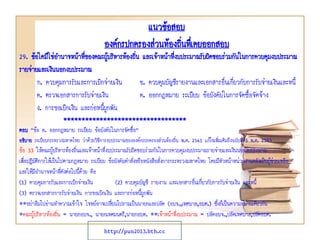 แนวข้อสอบ
องค์กรปกครองส่วนท้องถินทึเ่ คยออกสอบ
่

29. ข้อใดมิใช่อานาจหน้าทีของคณะผู้บริหารท้องถิน และเจ้าหน้าทีงบประมาณรับผิดชอบร่วมกันในการควบคุมงบประมาณ
่
่
่
รายจ่ายและเงินนอกงบประมาณ
ก. ควบคุมการรับและการเบิกจ่ายเงิน
ข. ควบคุมบัญชีรายงานและเอกสารอื่นเกี่ยวกับการรับจ่ายเงินและหนี้
ค. ตรวจเอกสารการรับจ่ายเงิน
ค. ออกกฎหมาย ระเบียบ ข้อบังคับในการจัดซื้อจัดจ้าง
ง. การขอเบิกเงิน และก่อหนี้ผูกพัน
**********************************
ตอบ “ข้อ ค. ออกกฎหมาย ระเบียบ ข้อบังคับในการจัดซื้อ”
อธิบาย ระเบียบกระทรวงมหาดไทย ว่าด้วยวิธีการงบประมาณขององค์กรปกครองส่วนท้องถิ่น พ.ศ. 2541 แก้ไขเพิ่มเติมถึงฉบับที่ 3 พ.ศ. 2543

ข้อ 33 ให้คณะผู้บริหารท้องถิ่นและเจ้าหน้าที่งบประมาณรับผิดชอบร่วมกันในการควบคุมงบประมาณรายจ่ายและเงินนอกงบประมาณ
เพื่อปฏิบัติการให้เป็นไปตามกฎหมาย ระเบียบ ข้อบังคับคาสั่งหรือหนังสือสั่งการกระทรวงมหาดไทย โดยมีหัวหน้าหน่วยงานคลังเป็นผู้ช่วยเหลือ
และให้มีอานาจหน้าที่ดังต่อไปนี้ด้วย คือ
(1) ควบคุมการรับและการเบิกจ่ายเงิน
(2) ควบคุมบัญชี รายงาน และเอกสารอื่นเกี่ยวกับการรับจ่ายเงิน และหนี้
(3) ตรวจเอกสารการรับจ่ายเงิน การขอเบิกเงิน และการก่อหนี้ผกพัน
ู
**อย่าลืมไปอ่านทาความเข้าใจ โจทย์อาจเปลี่ยนไปถามเป็นนายกและปลัด (อบจ.,เทศบาล,อบต.) ซึ่งก็เป็นความหมายเดียวกัน
*คณะผู้บริหารท้องถิ่น = นายกอบจ., นายกเทศมนตรี,นายกอบต. **เจ้าหน้าที่งบประมาณ = ปลัดอบจ.,ปลัดเทศบาล,ปลัดอบต.
http://pun2013.bth.cc

 