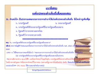 แนวข้อสอบ
องค์กรปกครองส่วนท้องถินทึเ่ คยออกสอบ
่
32. ตาแหน่งใด เป็นประธานองคณะกรรมการกระจายอานาจให้แก่องค์กรปกครองส่วนท้องถิน ข้อใดกล่าวถูกต้องทีสุด
่
่
ก. นายกรัฐมนตรี
ข. รองนายกรัฐมนตรี
ค. นายกรัฐมนตรีหรือรองนายกรัฐมนตรีซึ่งนายกรัฐมนตรีมอบหมาย
ง. รัฐมนตรีวาการกระทรวงมหาดไทย
่
จ. รัฐมนตรีวาการกระทรวงการคลัง
่
**********************************
ตอบ “ค. นายกรัฐมนตรีหรือรองนายกรัฐมนตรีซึ่งนายกรัฐมนตรีมอบหมาย”
อธิบาย พระราชบัญญัตกาหนดแผนและขั้นตอนการกระจายอานาจให้แก่องค์กรปกครองส่วนท้องถิ่น พ.ศ. 2542 แก้ไขเพิ่มเติมถึงฉบับที่ 2 พ.ศ.
ิ
2549
มาตรา 6 ให้มีคณะกรรมการคณะหนึ่งเรียกว่า “คณะกรรมการการกระจายอานาจให้แก่องค์กรปกครองส่วนท้องถิน” ประกอบด้วย
่
(1) นายกรัฐมนตรีหรือรองนายกรัฐมนตรีซึ่งนายกรัฐมนตรีมอบหมายเป็นประธาน
*พยายามพิจารณาตาม พ.ร.บ.ให้ดีๆ และค้นหาคาตอบว่าในยุคปัจจุบัน นายกรัฐมนตรีเป็นประธานหรือมอบให้รองนายกรัฐมนตรีเป็นประธาน
โจทย์อาจถามตัวบุคคล ดังนั้นควรหาคาตอบไว้ในการสอบ (เพราะแต่รัฐบาลอาจไม่เหมือนกัน) น่ะครับ ข้อสอบลักษณะอย่างนี้ ออกที่จังหวัด
ระยองมาแล้ว** (*1 คะแนน ก็มีความหมายสาหรับการสอบ)
http://pun2013.bth.cc

 