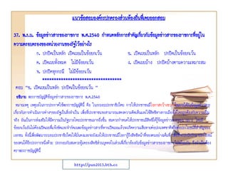 แนวข้อสอบองค์กรปกครองส่วนท้องถินทึ่เคยออกสอบ
่
37. พ.ร.บ. ข้อมูลข่าวสารของราชการ พ.ศ.2540 กาหนดหลักการสาคัญเกียวกับข้อมูลข่าวสารของราชการทีอยูใน
่
่ ่
ความครอบครองของหน่วยงานของรัฐไว้อย่างไร
ก. ปกปิดเป็นหลัก เปิดเผยเป็นข้อยกเว้น
ข. เปิดเผยเป็นหลัก ปกปิดเป็นข้อยกเว้น
ค. เปิดเผยทั้งหมด ไม่มีข้อยกเว้น
ง. เปิดเผยบ้าง ปกปิดบ้างตามความเหมาะสม
จ. ปกปิดทุกกรณี ไม่มีข้อยกเว้น
**********************************

ตอบ “ข. เปิดเผยเป็นหลัก ปกปิดเป็นข้อยกเว้น ”
อธิบาย พระราชบัญญัติข้อมูลข่าวสารของราชการ พ.ศ.2540
หมายเหตุ เหตุผลในการประกาศใช้พระราชบัญญัตินี้ คือ ในระบอบประชาธิปไตย การให้ประชาชนมีโอกาสกว้างขวางในการได้รับข้อมูลข่าวสาร
เกี่ยวกับการดาเนินการต่างๆของรัฐเป็นสิ่งจาเป็น เพื่อที่ประชาชนจะสามารถแสดงความคิดเห็นและใช้สิทธิทางการเมืองได้โดยถูกต้องกับความเป็น
จริง อันเป็นการส่งเสริมให้มีความเป็นรัฐบาลโดยประชาชนมากยิ่งขึ้น สมควรกาหนดให้ประชาชนมีสิทธิได้รู้ข้อมูลข่าวสารของราชการ โดยมี
ข้อยกเว้นอันไม่ต้องเปิดเผยที่แจ้งชัดและจากัดเฉพะข้อมูลข่าวสารที่หากเปิดเผยแล้วจะเกิดความเสียหายต่อประเทศชาติหรือต่อประโยชน์ที่สาคัญของ
เอกชน ทั้งนี้เพื่อพัฒนาระบอบประชาธิปไตยให้มั่นคงและจะยังผลให้ประชาชนมีโอการู้ถึงสิทธิหน้าที่ของตนอย่างเต็มที่ เพื่อที่จะปกปักรักษาประโยชน์
ของตนได้อีกประการหนึ่งด้วย ประกอบกับสมควรคุ้มครองสิทธิสวนบุคคลในส่วนที่เกี่ยวข้องกับข้อมูลข่าวสารของราชการไปพร้อมกัน จึงจาเป็นต้อง
่
ตราพระราชบัญญัตินี้
http://pun2013.bth.cc

 