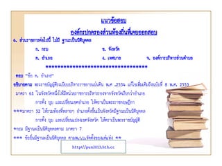 แนวข้อสอบ
องค์กรปกครองส่วนท้องถินทึเ่ คยออกสอบ
่

6. ส่วนราชการต่อไปนี้ ไม่มี ฐานะเป็นนิติบคคล
ุ
ก. กรม
ข. จังหวัด
ค. อาเภอ
ง. เทศบาล
จ. องค์การบริหารส่วนตาบล
**********************************
ตอบ “ข้อ ค. อาเภอ”
อธิบายตาม พระราชบัญญัติระเบียบบริหารราชการแผ่นดิน พ.ศ .2534 แก้ไขเพิมเติมถึงฉบับที่ 8 พ.ศ. 2553
่
มาตรา 61 ในจังหวัดหนึ่งให้มีหน่วยราชการบริหารรองจากจังหวัดเรียกว่าอาเภอ
การตั้ง ยุบ และเปลี่ยนเขตอาเภอ ให้ตราเป็นพระราชกฤษฎีกา
***มาตรา 52 ให้รวมท้องที่หลายๆ อาเภอตั้งขึ้นเป็นจังหวัดมีฐานะเป็นนิติบุคคล
การตั้ง ยุบ และเปลี่ยนแปลงเขตจังหวัด ให้ตราเป็นพระราชบัญญัติ
*กรม มีฐานะเป็นนิติบุคคลตาม มาตรา 7
*** ข้ออื่นมีฐานะเป็นนิติบุคคล ตามพ.ร.บ.จัดตั้งของแต่แห่ง **
http://pun2013.bth.cc

 