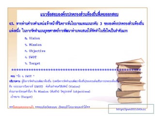 แนวข้อสอบองค์กรปกครองส่วนท้องถิ่นทึ่เคยออกสอบ
65. หากท่านดารงตาแหน่งเจ้าหน้าทีวเิ คราะห์นโยบายและแผนระดับ 3 ขององค์กรปกครองส่วนท้องถิน
่
่
แห่งหนึง ในการจัดทาแผนยุทธศาสตร์การพัฒนาท่านจะเสนอให้จดทาในข้อใดเป็นลาดับแรก
่
ั
ก. Vision
ข. Mission
ค. Objective
ง. SWOT
จ. Target

*****************************************************
ตอบ “ข้อ ง. SWOT ”
อธิบายตาม คู่มือการจัดทาแผนพัฒนาท้องถิ่น (เทคนิคการจัดทาแผนพัฒนาท้องถิ่น)ของกรมส่งเสริมการปกครองท้องถิ่น
คือ กระบวนการวิเคราะห์ (SWOT) ต่อด้วยกาหนดวิสัยทัศน์ (Vision)
ส่วนภาษาอังกฤษคาอื่นๆ คือ Mission (พันธกิจ) วัตถุประสงค์ (objectives)
เป้าหมาย (Target)
**ข้อสอบเคยออกมาแล้ว **ตอนจังหวัดสกลนคร เปิดสอบถ้าใครมาสอบคงจาได้**

http://pun2013.bth.cc

 