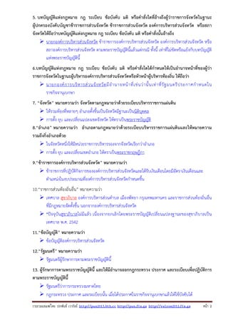 5. บทบัญญัติแห่งกฎหมาย กฎ ระเบียบ ข้อบังคับ มติ หรือคําสั่งใดที่อ้างถึงผู้ว่าราชการจังหวัดในฐานะ
ผู้ปกครองบังคับบัญชาข้าราชการส่วนจังหวัด ข้าราชการส่วนจังหวัด องค์การบริหารส่วนจังหวัด หรือสภา
จังหวัดให้ถือว่าบทบัญญัติแห่งกฎหมาย กฎ ระเบียบ ข้อบังคับ มติ หรือคําสั่งนั้นอ้างถึง
นายกองค์การบริหารส่วนจังหวัด ข้าราชการองค์การบริหารส่วนจังหวัด องค์การบริหารส่วนจังหวัด หรือ
สภาองค์การบริหารส่วนจังหวัด ตามพระราชบัญญัตินี้แล้วแต่กรณี ทั้งนี้ เท่าที่ไม่ขัดหรือแย้งกับบทบัญญัติ
แห่งพระราชบัญญัตินี้
6.บทบัญญัติแห่งกฎหมาย กฎ ระเบียบ ข้อบังคับ มติ หรือคําสั่งใดได้กําหนดให้เป็นอํานาจหน้าที่ของผู้ว่า
ราชการจังหวัดในฐานะผู้บริหารองค์การบริหารส่วนจังหวัดหรือหัวหน้าผู้บริหารท้องถิ่น ให้ถือว่า
นายกองค์ ก ารบริ ห ารส่ ว นจั ง หวั ด มี อํ า นาจหน้ า ที่ เ ช่ น ว่ า นั้ น เท่ า ที่ รั ฐ มนตรี ป ระกาศกํ า หนดใน
ราชกิจจานุเบกษา
7. “จังหวัด” หมายความว่า จังหวัดตามกฎหมายว่าด้วยระเบียบบริหารราชการแผ่นดิน
ให้รวมท้องที่หลายๆ อําเภอตั้งขึ้นเป็นจังหวัดมีฐานะเป็นนิติบุคคล
การตั้ง ยุบ และเปลี่ยนแปลงเขตจังหวัด ให้ตราเป็นพระราชบัญญัติ
8.“อําเภอ” หมายความว่า อําเภอตามกฎหมายว่าด้วยระเบียบบริหารราชการแผ่นดินและให้หมายความ
รวมถึงกิ่งอําเภอด้วย
ในจังหวัดหนึ่งให้มีหน่วยราชการบริหารรองจากจังหวัดเรียกว่าอําเภอ
การตั้ง ยุบ และเปลี่ยนเขตอําเภอ ให้ตราเป็นพระราชกฤษฎีกา
9.“ข้าราชการองค์การบริหารส่วนจังหวัด” หมายความว่า
ข้าราชการที่ปฏิบัติกิจการขององค์การบริหารส่วนจังหวัดและได้รับเงินเดือนโดยมีอัตราเงินเดือนและ
ตําแหน่งในงบประมาณที่องค์การบริหารส่วนจังหวัดกําหนดขึ้น
10.“ราชการส่วนท้องถิ่นอื่น” หมายความว่า
เทศบาล สุขาภิบาล องค์การบริหารส่วนตําบล เมืองพัทยา กรุงเทพมหานคร และราชการส่วนท้องถิ่นอื่น
ที่มีกฎหมายจัดตั้งขึ้น นอกจากองค์การบริหารส่วนจังหวัด
*ปัจจุบันสุขาภิบาลไม่มีแล้ว เนื่องจากยกเลิกโดยพระราชบัญญัติเปลี่ยนแปลงฐานะของสุขาภิบาลเป็น
เทศบาล พ.ศ. 2542
11.“ข้อบัญญัติ” หมายความว่า
ข้อบัญญัติองค์การบริหารส่วนจังหวัด
12.“รัฐมนตรี” หมายความว่า
รัฐมนตรีผู้รักษาการตามพระราชบัญญัตินี้
13. ผู้รักษาการตามพระราชบัญญัตินี้ และให้มีอํานาจออกกฎกระทรวง ประกาศ และระเบียบเพื่อปฏิบัติการ
ตามพระราชบัญญัตินี้
รัฐมนตรีว่าการกระทรวงมหาดไทย
กฎกระทรวง ประกาศ และระเบียบนั้น เมื่อได้ประกาศในราชกิจจานุเบกษาแล้วให้ใช้บังคับได้
รวบรวมเผยแพรโดย ประพันธ เวารัมย http://pun2013.bth.cc http://pun.fix.gs http://valrom2012.fix.gs

หนา 2

 