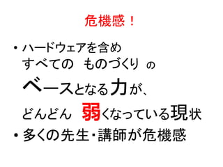 危機感！
• ハードウェアを含め

すべての ものづくり

の

ベースとなる力が、
どんどん

弱くなっている現状

• 多くの先生・講師が危機感

 