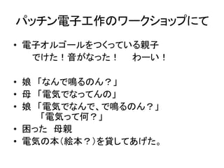 パッチン電子工作のワークショップにて
• 電子オルゴールをつくっている親子
でけた！音がなった！ わーい！
• 娘 「なんで鳴るのん？」
• 母 「電気でなってんの」
• 娘 「電気でなんで、で鳴るのん？」
「電気って何？」
• 困った 母親
• 電気の本（絵本？）を貸してあげた。

 