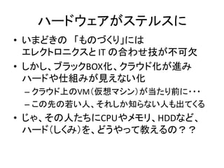ハードウェアがステルスに
• いまどきの 「ものづくり」には
エレクトロニクスと IT の合わせ技が不可欠
• しかし、ブラックBOX化、クラウド化が進み
ハードや仕組みが見えない化
– クラウド上のVM（仮想マシン）が当たり前に・・・
– この先の若い人、それしか知らない人も出てくる

• じゃ、その人たちにCPUやメモリ、HDDなど、
ハード（しくみ）を、どうやって教えるの？？

 