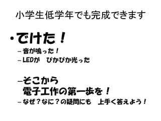 小学生低学年でも完成できます

•でけた！
– 音が鳴った！
– LEDが ぴかぴか光った

–そこから
電子工作の第一歩を！
– なぜ？なに？の疑問にも

上手く答えよう！

 