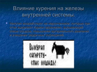 Влияние курения на железы
внутренней системы.


Никотин воздействует на надпочечники, которые при
этом выделяют гормон адреналин, вызывающий
спазм сосудов, повышение артериального давления
и учащение сердечных сокращений.

 
