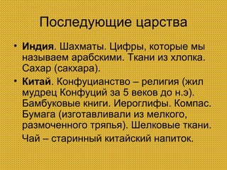 Последующие царства
• Индия. Шахматы. Цифры, которые мы
называем арабскими. Ткани из хлопка.
Сахар (сакхара).
• Китай. Конфуцианство – религия (жил
мудрец Конфуций за 5 веков до н.э).
Бамбуковые книги. Иероглифы. Компас.
Бумага (изготавливали из мелкого,
размоченного тряпья). Шелковые ткани.
Чай – старинный китайский напиток.

 