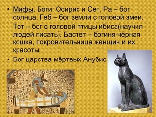 • Мифы. Боги: Осирис и Сет, Ра – бог
солнца. Геб – бог земли с головой змеи.
Тот – бог с головой птицы ибиса(научил
людей писать). Бастет – богиня-чёрная
кошка, покровительница женщин и их
красоты.
• Бог царства мёртвых Анубис

 
