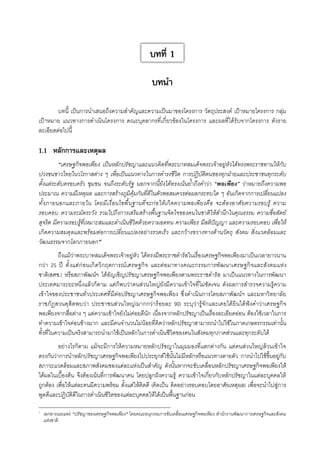 บทที่ 1
บทนำ
บทนี้ เป็นการนำเสนอถึงความสำคัญและความเป็นมาของโครงการ วัตถุประสงค์ เป้าหมายโครงการ กลุ่ม
เป้าหมาย แนวทางการดำเนินโครงการ คณะบุคลากรที่เกี่ยวข้องในโครงการ และผลที่ได้รับจากโครงการ ดังราย
ละเอียดต่อไปนี้ 


1.1	 หลักการและเหตุผล

“เศรษฐกิจพอเพียง เป็นหลักปรัชญาและแนวคิดที่พระบาทสมเด็จพระเจ้าอยู่หัวได้ทรงพระราชทานให้กับ
ปวงชนชาวไทยในวโรกาสต่าง ๆ เพื่อเป็นแนวทางในการดำรงชีวิต การปฏิบัติตนของทุกฝ่ายและประชาชนทุกระดับ
ตั้งแต่ระดับครอบครัว ชุมชน จนถึงระดับรัฐ นอกจากนี้ยังได้ทรงเน้นย้ำถึงคำว่า “พอเพียง” ว่าหมายถึงความพอ
ประมาณ ความมีเหตุผล และการสร้างภูมิคุ้มกันที่ดีในตัวพอสมควรต่อผลกระทบใด ๆ อันเกิดจากการเปลี่ยนแปลง
ทั้งภายนอกและภายใน โดยมีเงื่อนไขพื้นฐานที่จะก่อให้เกิดความพอเพียงคือ จะต้องอาศัยความรอบรู้ ความ
รอบคอบ ความระมัดระวัง รวมไปถึงการเสริมสร้างพื้นฐานจิตใจของคนในชาติให้สำนึกในคุณธรรม ความซื่อสัตย์
สุจริต มีความรอบรู้ที่เหมาะสมและดำเนินชีวิตด้วยความอดทน ความเพียร มีสติปัญญา และความรอบคอบ เพื่อให้
เกิดความสมดุลและพร้อมต่อการเปลี่ยนแปลงอย่างรวดเร็ว และกว้างขวางทางด้านวัตถุ สังคม สิ่งแวดล้อมและ
วัฒนธรรมจากโลกภายนอก”1
ถึงแม้ว่าพระบาทสมเด็จพระเจ้าอยู่หัว ได้ทรงมีพระราชดำรัสในเรื่องเศรษฐกิจพอเพียงมาเป็นเวลายาวนาน
กว่า 25 ปี ตั้งแต่ก่อนเกิดวิกฤตการณ์เศรษฐกิจ และต่อมาทางคณะกรรมการพัฒนาเศรษฐกิจและสังคมแห่ง
ชาติ(สศช.) หรือสภาพัฒน์ฯ ได้อัญเชิญปรัชญาเศรษฐกิจพอเพียงตามพระราชดำรัส มาเป็นแนวทางในการพัฒนา
ประเทศมาระยะหนึ่งแล้วก็ตาม แต่ก็พบว่าคนส่วนใหญ่ยังมีความเข้าใจที่ไม่ชัดเจน ดังผลการสำรวจความรู้ความ
เข้าใจของประชาชนทั่วประเทศที่มีต่อปรัชญาเศรษฐกิจพอเพียง ซึ่งดำเนินการโดยสภาพัฒน์ฯ และมหาวิทยาลัย
ราชภัฏสวนดุสิตพบว่า ประชาชนส่วนใหญ่(มากกว่าร้อยละ 90) ระบุว่ารู้จักและเคยได้ยินได้ฟังคำว่าเศรษฐกิจ

พอเพียงจากสื่อต่าง ๆ แต่ความเข้าใจยังไม่ค่อยดีนัก เนื่องจากหลักปรัชญาเป็นเรื่องละเอียดอ่อน ต้องใช้เวลาในการ
ทำความเข้าใจค่อนข้างมาก และมีคนจำนวนไม่น้อยที่คิดว่าหลักปรัชญาสามารถนำไปใช้ในภาคเกษตรกรรมเท่านั้น
ทั้งที่ในความเป็นจริงสามารถนำมาใช้เป็นหลักในการดำเนินชีวิตของคนในสังคมทุกภาคส่วนและทุกระดับได้ 
อย่างไรก็ตาม แม้จะมีการให้ความหมายหลักปรัชญาในมุมมองที่แตกต่างกัน แต่คนส่วนใหญ่ล้วนเข้าใจ
ตรงกันว่าการนำหลักปรัชญาเศรษฐกิจพอเพียงไปประยุกต์ใช้นั้นไม่มีหลักหรือแนวทางตายตัว การนำไปใช้ขึ้นอยู่กับ
สภาวะแวดล้อมและสภาพสังคมของแต่ละแห่งเป็นสำคัญ ดังนั้นหากจะขับเคลื่อนหลักปรัชญาเศรษฐกิจพอเพียงให้
ได้ผลในเบื้องต้น จึงต้องเน้นที่การพัฒนาคน โดยปลูกฝังความรู้ ความเข้าใจเกี่ยวกับหลักปรัชญาในแต่ละบุคคลให้
ถูกต้อง เพื่อให้แต่ละคนมีความพร้อม ตั้งแต่ให้คิดดี (คิดเป็น คิดอย่างรอบคอบโดยอาศัยเหตุผล) เพื่อจะนำไปสู่การ
พูดดีและปฏิบัติดีในการดำเนินชีวิตของแต่ละบุคคลให้ได้เป็นพื้นฐานก่อน 
______________________________________________________________________

1
	 เอกสารเผยแพร่ “ปรัชญาของเศรษฐกิจพอเพียง” โดยคณะอนุกรรมการขับเคลื่อนเศรษฐกิจพอเพียง สำนักงานพัฒนาการเศรษฐกิจและสังคม
แห่งชาติ

 