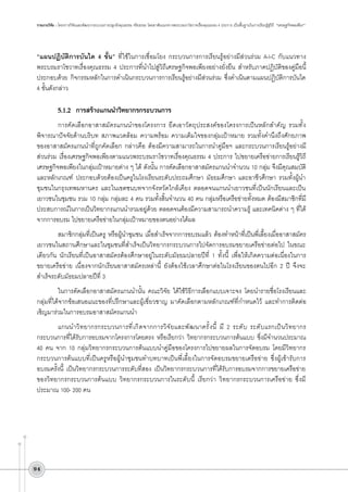 รายงานวิจัย : โครงการวิจัยและพัฒนากระบวนการปลูกฝังคุณธรรม จริยธรรม โดยอาศัยแนวทางพระบรมราโชวาทเรื่องคุณธรรม 4 ประการ เป็นพื้นฐานในการเรียนรู้สู่วิถี “เศรษฐกิจพอเพียง”

“แผนปฏิบัติการบันได 4 ขั้น” ที่ใช้ในการเชื่อมโยง กระบวนการการเรียนรู้อย่างมีส่วนร่วม A-I-C กับแนวทาง
พระบรมราโชวาทเรื่องคุณธรรม 4 ประการที่นำไปสู่วิถีเศรษฐกิจพอเพียงอย่างยั่งยืน สำหรับภาคปฎิบัติของคู่มือนี้
ประกอบด้วย กิจกรรมหลักในการดำเนินกระบวนการการเรียนรู้อย่างมีส่วนร่วม ซึ่งดำเนินตามแผนปฏิบัติการบันได
4 ขั้นดังกล่าว


5.1.2	 การสร้างแกนนำวิทยากรกระบวนการ
การคัดเลือกอาสาสมัครแกนนำของโครงการ ยึดเอาวัตถุประสงค์ของโครงการเป็นหลักสำคัญ รวมทั้ง
พิจารณาปัจจัยด้านบริบท สภาพแวดล้อม ความพร้อม ความเต็มใจของกลุ่มเป้าหมาย รวมทั้งคำนึงถึงศักยภาพ
ของอาสาสมัครแกนนำที่ถูกคัดเลือก กล่าวคือ ต้องมีความสามารถในการนำคู่มือฯ และกระบวนการเรียนรู้อย่างมี
ส่วนร่วม เรื่องเศรษฐกิจพอเพียงตามแนวพระบรมราโชวาทเรื่องคุณธรรม 4 ประการ ไปขยายเครือข่ายการเรียนรู้วิถี
เศรษฐกิจพอเพียงในกลุ่มเป้าหมายต่าง ๆ ได้ ดังนั้น การคัดเลือกอาสาสมัครแกนนำจำนวน 10 กลุ่ม จึงมีคุณสมบัติ
และหลักเกณฑ์ ประกอบด้วยต้องเป็นครูในโรงเรียนระดับประถมศึกษา มัธยมศึกษา และอาชีวศึกษา รวมทั้งผู้นำ
ชุมชนในกรุงเทพมหานคร และในเขตชนบทจากจังหวัดใกล้เคียง ตลอดจนแกนนำเยาวชนที่เป็นนักเรียนและเป็น
เยาวชนในชุมชน รวม 10 กลุ่ม กลุ่มละ 4 คน รวมทั้งสิ้นจำนวน 40 คน กลุ่มหรือเครือข่ายทั้งหมด ต้องมีสมาชิกที่มี
ประสบการณ์ในการเป็นวิทยากรแกนนำรวมอยู่ด้วย ตลอดจนต้องมีความสามารถนำความรู้ และเทคนิคต่าง ๆ ที่ได้
จากการอบรม ไปขยายเครือข่ายในกลุ่มเป้าหมายของตนอย่างได้ผล
สมาชิกกลุ่มที่เป็นครู หรือผู้นำชุมชน เมื่อสำเร็จจากการอบรมแล้ว ต้องทำหน้าที่เป็นพี่เลี้ยงเมื่ออาสาสมัคร
เยาวชนในสถานศึกษาและในชุมชนที่สำเร็จเป็นวิทยากรกระบวนการไปจัดการอบรมขยายเครือข่ายต่อไป ในขณะ
เดียวกัน นักเรียนที่เป็นอาสาสมัครต้องศึกษาอยู่ในระดับมัธยมปลายปีที่ 1 ทั้งนี้ เพื่อให้เกิดความต่อเนื่องในการ
ขยายเครือข่าย เนื่องจากนักเรียนอาสาสมัครเหล่านี้ ยังต้องใช้เวลาศึกษาต่อในโรงเรียนของตนไปอีก 2 ปี จึงจะ
สำเร็จระดับมัธยมปลายปีที่ 3 
ในการคัดเลือกอาสาสมัครแกนนำนั้น คณะวิจัย ได้ใช้วิธีการเลือกแบบเจาะจง โดยนำรายชื่อโรงเรียนและ
กลุ่มที่ได้จากข้อเสนอแนะของที่ปรึกษาและผู้เชี่ยวชาญ มาคัดเลือกตามหลักเกณฑ์ที่กำหนดไว้ และทำการติดต่อ
เชิญมาร่วมในการอบรมอาสาสมัครแกนนำ 
แกนนำวิทยากรกระบวนการที่เกิดจากการวิจัยและพัฒนาครั้งนี้ มี 2 ระดับ ระดับแรกเป็นวิทยากร
กระบวนการที่ได้รับการอบรมจากโครงการโดยตรง หรือเรียกว่า วิทยากรกระบวนการต้นแบบ ซึ่งมีจำนวนประมาณ
40 คน จาก 10 กลุ่มวิทยากรกระบวนการต้นแบบนำคู่มือของโครงการไปขยายผลในการจัดอบรม โดยมีวิทยากร
กระบวนการต้นแบบที่เป็นครูหรือผู้นำชุมชนทำบทบาทเป็นพี่เลี้ยงในการจัดอบรมขยายเครือข่าย ซึ่งผู้เข้ารับการ
อบรมครั้งนี้ เป็นวิทยากรกระบวนการระดับที่สอง เป็นวิทยากรกระบวนการที่ได้รับการอบรมจากการขยายเครือข่าย
ของวิทยากรกระบวนการต้นแบบ วิทยากรกระบวนการในระดับนี้ เรียกว่า วิทยากรกระบวนการเครือข่าย ซึ่งมี
ประมาณ 100- 200 คน 

94

 