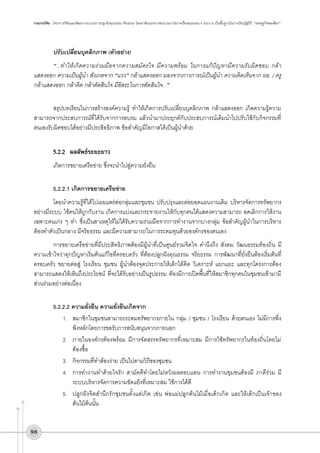 รายงานวิจัย : โครงการวิจัยและพัฒนากระบวนการปลูกฝังคุณธรรม จริยธรรม โดยอาศัยแนวทางพระบรมราโชวาทเรื่องคุณธรรม 4 ประการ เป็นพื้นฐานในการเรียนรู้สู่วิถี “เศรษฐกิจพอเพียง”

ปรับเปลี่ยนบุคลิกภาพ (ตัวอย่าง)
“...ทำให้เกิดความร่วมมือจากความสมัครใจ มีความพร้อม ในการแก้ปัญหามีความรับผิดชอบ กล้า
แสดงออก ความเป็นผู้นำ สังเกตจาก “แวว” กล้าแสดงออก มองจากภาวการณ์เป็นผู้นำ ความคิดเห็นจาก ผอ. / ครู
กล้าแสดงออก กล้าคิด กล้าตัดสินใจ มีอิสระในการตัดสินใจ...”

สรุปบทเรียนในการสร้างองค์ความรู้ ทำให้เกิดการปรับเปลี่ยนบุคลิกภาพ กล้าแสดงออก เกิดความรู้ความ
สามารถจากประสบการณ์ที่ได้รับจากการอบรม แล้วนำมาประยุกต์กับประสบการณ์เดิมนำไปปรับใช้กับกิจกรรมที่
ตนเองรับผิดชอบได้อย่างมีประสิทธิภาพ ข้อสำคัญมีโอกาสได้เป็นผู้นำด้วย


5.2.2	 ผลลัพธ์ระยะยาว
เกิดการขยายเครือข่าย ซึ่งจะนำไปสู่ความยั่งยืน

5.2.2.1	เกิดการขยายเครือข่าย
โดยนำความรู้ที่ได้ไปเผยแพร่ต่อกลุ่มและชุมชน ปรับปรุงและต่อยอดแผนงานเดิม บริหารจัดการทรัพยากร
อย่างมีระบบ ใช้คนให้ถูกกับงาน เกิดการแบ่งและกระจายงานให้กับทุกคนได้แสดงความสามารถ ลดเลิกการให้งาน
เฉพาะคนเก่ง ๆ ทำ ซึ่งเป็นสาเหตุให้ไม่ได้รับความร่วมมือจากการทำงานจากบางกลุ่ม ข้อสำคัญผู้นำในการบริหาร
ต้องทำตัวเป็นกลาง มีจริยธรรม และมีความสามารถในการระดมทุนด้วยองค์กรของตนเอง
การขยายเครือข่ายที่มีประสิทธิภาพต้องมีผู้นำที่เป็นศูนย์รวมจิตใจ คำนึงถึง สังคม วัฒนธรรมท้องถิ่น มี
ความเข้าใจว่าทุกปัญหาเริ่มต้นแก้ไขที่ครอบครัว ที่ต้องปลูกฝังคุณธรรม จริยธรรม การพัฒนาที่ยั่งยืนต้องเริ่มต้นที่
ครอบครัว ขยายต่อสู่ โรงเรียน ชุมชน ผู้นำต้องจุดประกายให้เด็กได้คิด วิเคราะห์ แยกแยะ และทุกโครงการต้อง
สามารถแสดงให้เห็นถึงประโยชน์ ที่จะได้รับอย่างเป็นรูปธรรม ต้องมีการเปิดพื้นที่ให้สมาชิกทุกคนในชุมชนเข้ามามี
ส่วนร่วมอย่างต่อเนื่อง

5.2.2.2	ความยั่งยืน ความยั่งยืนเกิดจาก 
1.	 สมาชิกในชุมชนสามารถระดมทรัพยากรภายใน กลุ่ม / ชุมชน / โรงเรียน ด้วยตนเอง ไม่มีการพึ่ง
พิงหลักโดยการขอรับการสนับสนุนจากภายนอก 
2.	 ภายในองค์กรต้องพร้อม มีการจัดสรรทรัพยากรที่เหมาะสม มีการใช้ทรัพยากรในท้องถิ่นโดยไม่
ต้องซื้อ
3.	 กิจกรรมที่ทำต้องง่าย เป็นไปตามวิถีของชุมชน 
4.	 การทำงานทำด้วยใจรัก สามัคคีทำโดยไม่หวังผลตอบแทน การทำงานชุมชนต้องมี ภาคีร่วม มี
ระบบบริหารจัดการความขัดแย้งที่เหมาะสม ใช้การได้ดี
5.	 ปลูกฝังจิตสำนึกรักชุมชนตั้งแต่เกิด เช่น พ่อแม่ปลูกต้นไม้เมื่อเด็กเกิด และให้เด็กเป็นเจ้าของ
ต้นไม้ต้นนั้น
98

 