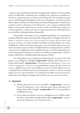 รายงานวิจัย : โครงการวิจัยและพัฒนากระบวนการปลูกฝังคุณธรรม จริยธรรม โดยอาศัยแนวทางพระบรมราโชวาทเรื่องคุณธรรม 4 ประการ เป็นพื้นฐานในการเรียนรู้สู่วิถี “เศรษฐกิจพอเพียง”

การปลูกฝังความรู้ความเข้าใจที่ถูกต้องในหลักปรัชญาของเศรษฐกิจพอเพียง เพื่อให้สามารถนำไปประยุกต์ใช้เป็น
หลักในการดำเนินชีวิตได้นั้น จำเป็นต้องใช้กระบวนการเรียนรู้ที่เหมาะสม และได้ผลในการกระตุ้นให้เกิดความ
เข้าใจยอมรับ มองเห็นประโยชน์และความจำเป็นของการนำหลักปรัชญามาใช้ เกิดการปรับเปลี่ยนกระบวนทัศน์
และสามารถเข้าถึงวิถีเศรษฐกิจพอเพียงได้ด้วยตนเอง ซึ่งกระบวนการเรียนรู้ดังกล่าว ควรจะต้องประกอบไปด้วย
มิติของความรู้และความเข้าใจอย่างถ่องแท้ในหลักปรัชญาและแนวคิดของวิถีเศรษฐกิจพอเพียง อาศัยหลักคุณธรรม
และจริยธรรม โดยเฉพาะการน้อมนำพระบรมราโชวาทเรื่องคุณธรรม 4 ประการ ของพระบาทสมเด็จพระเจ้าอยู่หัว
อันได้แก่ การรักษาความสัจ การรู้จักข่มใจตนเอง ความอดทน อดกลั้น ความตั้งใจที่จะรักษาความดีและละวาง
ความชั่วความทุจริตทั้งปวง มาเป็นแนวทางในการดำรงความมุ่งหมายและปณิธานของตน เพื่อให้บรรลุถึงเป้าหมาย
ของการดำเนินชีวิตตามวิถีเศรษฐกิจพอเพียงอย่างได้ผลและยั่งยืน 
สำหรับเทคนิควิธี การสร้างและพัฒนากระบวนการเรียนรู้เรื่องเศรษฐกิจพอเพียง และการปลูกฝังคุณธรรม
และจริยธรรมให้ได้ผลนั้นจำเป็นต้องอาศัยเทคนิคและวิธีการเรียนรู้แบบมีส่วนร่วม ซึ่งมีอยู่ด้วยกันหลายวิธี อาทิ
เทคนิค AIC (Appreciation-Influence Control), PRA (Participatory Rural Appraisal) หรือ (Participatory Rapid
Assessment) และPA(Peer Assist) เป็นต้น เทคนิคดังกล่าวจะไม่เน้นที่การอบรมสั่งสอนหรือให้คำแนะนำ แต่จะมุ่ง
เน้นให้ผู้เรียนเกิดการคิดวิเคราะห์อย่างใคร่ครวญและรอบคอบ เกิดการปรับเปลี่ยนทัศนคติโดยผ่านกระบวนการ
กลุ่มมีการประเมินปัญหาและสถานการณ์ร่วมกัน สร้างวิสัยทัศน์ ตั้งเป้าหมายและวัตถุประสงค์ร่วมกัน รวมทั้งมีการ
วางแผนและแนวทางการปฏิบัติร่วมกัน ตลอดจนการจัดให้มีการศึกษาดูงาน และจัดเวทีแลกเปลี่ยนเรียนรู้ ระหว่าง
แกนนำกับกลุ่มบุคคลหรือองค์กรที่ประสบความสำเร็จในการดำเนินชีวิตแบบเศรษฐกิจพอเพียง รวมทั้งให้การ
สนับสนุนการจัดตั้งเครือข่ายการเรียนรู้เรื่องเศรษฐกิจพอเพียงของกลุ่มแกนนำอีกด้วย 
โครงการวิจัยและพัฒนากระบวนการปลูกฝังคุณธรรมจริยธรรมโดยอาศัยแนวทางพระบรมราโชวาทเรื่อง
คุณธรรม 4 ประการเป็นพื้นฐานในการเรียนรู้สู่วิถี “เศรษฐกิจพอเพียง” จึงได้พัฒนา คู่มือการจัดกระบวนการ การ
เรียนรู้อย่างมีส่วนร่วมสู่วิถี “เศรษฐกิจพอเพียง” ตามแนวพระบรมราโชวาทเรื่องคุณธรรม 4 ประการ ตาม
กระบวนการ AIC(Appreciation, Influence and Control) โดยมุ่งเน้นที่จะพัฒนากลุ่มบุคคล ที่จะเป็นแกนนำหลัก (Core
Facilitators) เพื่อให้มีทักษะและความชำนาญในการใช้คู่มือและกระบวนการก่อน แล้วจึงนำคู่มือและกระบวนการ
การเรียนรู้เหล่านี้ไปขยายผลในเครือข่ายและกลุ่มเป้าหมายของตนต่อไป อย่างไรก็ตามการจัดกระบวนการเรียนรู้
โดยคู่มือ และกระบวนการดังกล่าวข้างต้นโครงการฯ คำนึงถึงกลุ่มเป้าหมายที่มีความแตกต่างไปตามบริบททาง
วัฒนธรรม สังคม ศาสนา พื้นฐานความเป็นอยู่และอาชีพ รวมไปถึงความหลากหลาย และความเหมาะสมด้วย 


1.2	 วัตถุประสงค์
	

1.2.1	 เพื่อพัฒนาคู่มือการจัดกิจกรรมกระบวนการเรียนรู้เรื่อง “เศรษฐกิจพอเพียง” ตามแนวทาง
พระบรมราโชวาทเรื่องคุณธรรม 4 ประการ เพื่อปลูกฝัง คุณธรรม จริยธรรม โดยอาศัยกระบวนการ
เรียนรู้อย่างมีส่วนร่วมเพื่อการเรียนรู้สู่วิถี “เศรษฐกิจพอเพียง” ที่สามารถนำไปประยุกต์ใช้ในการ
ดำเนินชีวิตได้อย่างเหมาะสม

	

1.2.2	 สร้างอาสาสมัครแกนนำเป็นวิทยากรกระบวนการ เพื่อใช้คู่มือและกระบวนการที่ได้รับการพัฒนา
แล้ว (ในข้อ 1) ไปขยายเครือข่ายการเรียนรู้อย่างมีส่วนร่วมสู่วิถี “เศรษฐกิจพอเพียง” ตามแนวทาง
พระบรมราโชวาทเรื่องคุณธรรม 4 ประการในกลุ่มเป้าหมายต่าง ๆ 	



 