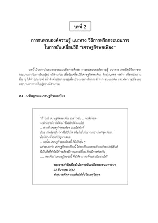 บทที่ 2
การทบทวนองค์ความรู้ แนวทาง วิธีการหรือกระบวนการ
ในการขับเคลื่อนวิถี “เศรษฐกิจพอเพียง”
บทนี ้ เ ป็ น การนำเสนอกรอบแนวคิ ด การศึ ก ษา การทบทวนองค์ ค วามรู ้ แนวทาง เทคนิ ค วิ ธ ี ก ารของ
กระบวนการในการเรียนรู้อย่างมีส่วนร่วม เพื่อขับเคลื่อนวิถีเศรษฐกิจพอเพียง ที่กลุ่มบุคคล องค์กร หรือหน่วยงาน
อื่น ๆ ได้ทำไปแล้วหรือกำลังดำเนินการอยู่เพื่อเป็นแนวทางในการสร้างกรอบแนวคิด และพัฒนาคู่มือและ
กระบวนการการเรียนรู้อย่างมีส่วนร่วม


2.1	 ปรัชญาของเศรษฐกิจพอเพียง


“ถ้าไม่มี เศรษฐกิจพอเพียง เวลาไฟดับ … จะพังหมด 
จะทำอย่างไร ที่ที่ต้องใช้ไฟฟ้าก็ต้องแย่ไป
… หากมี เศรษฐกิจพอเพียง แบบไม่เต็มที่
ถ้าเรามีเครื่องปั่นไฟ ก็ให้ปั่นไฟ หรือถ้าขั้นโบราณกว่า มืดก็จุดเทียน
คือมีทางที่จะแก้ปัญหาเสมอ
… ฉะนั้น เศรษฐกิจพอเพียงนี้ ก็มีเป็นขั้น ๆ
แต่จะบอกว่า เศรษฐกิจพอเพียงนี้ ให้พอเพียงเฉพาะตัวเองร้อยเปอร์เซ็นต์ 
นี่เป็นสิ่งที่ทำไม่ได้ จะต้องมีการแลกเปลี่ยน ต้องมีการช่วยกัน
…… พอเพียงในทฤษฎีหลวงนี้ คือให้สามารถที่จะดำเนินงานได้”
พระราชดำรัสเนื่องในโอกาสวันเฉลิมพระชนมพรรษา
23 ธันวาคม 2542
ทำความคิดความเห็นให้มั่นในเหตุในผล

 