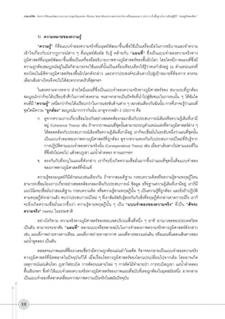 รายงานวิจัย : โครงการวิจัยและพัฒนากระบวนการปลูกฝังคุณธรรม จริยธรรม โดยอาศัยแนวทางพระบรมราโชวาทเรื่องคุณธรรม 4 ประการ เป็นพื้นฐานในการเรียนรู้สู่วิถี  “เศรษฐกิจพอเพียง”

1)	 ความหมายของความรู้
“ความรู้” ก็คือแบบจำลองความจริงที่มนุษย์พัฒนาขึ้นเพื่อใช้เป็นเครื่องมือในการอธิบายและทำความ
เข้าใจเกี่ยวกับปรากฏการณ์ต่าง ๆ ที่มนุษย์สัมผัส รับรู้ คล้ายกับ “แผนที่” ซึ่งเป็นแบบจำลองความจริงทาง
ภูมิศาสตร์ที่มนุษย์พัฒนาขึ้นเพื่อเป็นเครื่องมืออธิบายภาพทางภูมิศาสตร์ของพื้นผิวโลก โดยใครมีภาพแผนที่ซึ่งมี
ความถูกต้องสมบูรณ์อยู่ในมือก็สามารถจะใช้แผนที่นั้นเป็นเครื่องเทียบเคียงให้รู้ว่าตนกำลังอยู่ ณ ตำแหน่งแห่งที่
ตรงไหนในมิติทางภูมิศาสตร์ของพื้นผิวโลกดังกล่าว และหากประสงค์จะเดินทางไปสู่เป้าหมายที่ต้องการ ควรจะ
เลือกเส้นทางไหนจึงจะไปได้สะดวกรวดเร็วที่สุดฯลฯ
ในสงครามทางทหาร ฝ่ายใดมีแผนที่ซึ่งเป็นแบบจำลองความจริงทางภูมิศาสตร์ของ สนามรบที่ถูกต้อง
สมบูรณ์กว่าก็จะได้เปรียบข้าศึกในการทำสงคราม จนอาจกลายเป็นปัจจัยที่นำไปสู่ชัยชนะในการรบนั้น ๆ ได้ฉันใด
คนที่มี “ความรู้” เหนือกว่าก็จะได้เปรียบกว่าในการแข่งขันด้านต่าง ๆ เฉกเช่นเดียวกันฉันนั้น การที่เราจะรู้ว่าแผนที่
ชุดใดมีความ “ถูกต้อง” สมบูรณ์มากกว่ากันนั้น เราดูจากหลัก 2 ประการ คือ
ก.	 ดูจากความเกาะเกี่ยวเชื่อมโยงกันอย่างสอดคล้องกลมกลืนกับประสบการณ์เดิมหรือความรู้เดิมที่เรามี
อยู่ (Coherence Theory) เช่น ถ้าหากภาพแผนที่ชุดนั้นสามารถระบุตำแหน่งแห่งที่ทางภูมิศาสตร์ต่าง ๆ
ได้สอดคล้องกับประสบการณ์เดิมหรือความรู้เดิมที่เรามีอยู่ เราก็จะเชื่อมั่นในระดับหนึ่งว่าแผนที่ชุดนั้น
เป็นแบบจำลองของภาพทางภูมิศาสตร์ที่ถูกต้อง ดูจากความตรงกันกับประสบการณ์ใหม่ที่รับรู้จาก
การปฏิบัติตามแบบจำลองความจริงนั้น (Correspondence Theory) เช่น เมื่อเราเดินทางไปตามแผนที่ใน
ที่ซึ่งยังไม่เคยไป แล้วพบภูเขา แม่น้ำลำคลอง ทางแยกฯลฯ 
ข.	 ตรงกันกับที่ระบุในแผนที่ดังกล่าว เราก็จะยิ่งเกิดความเชื่อมั่นมากขึ้นว่าแผนที่ชุดนั้นคือแบบจำลอง
ของภาพทางภูมิศาสตร์ที่จริงแท้
ความรู้ของมนุษย์ก็มีลักษณะเช่นเดียวกัน ถ้าหากสมมติฐาน กรอบความคิดหรือความรู้ตามทฤษฎีไหน
สามารถเชื่อมโยงเกาะเกี่ยวอย่างสอดคล้องกลมกลืนกับประสบการณ์ ข้อมูล หรือฐานความรู้เดิมที่เรามีอยู่ เราก็มี
แนวโน้มจะเชื่อมั่นว่าสมมติฐาน กรอบความคิด หรือความรู้ตามทฤษฏีนั้น ๆ เป็นความรู้ที่ถูกต้อง และยิ่งถ้าปฏิบัติ
ตามทฤษฏีดังกล่าวแล้ว พบว่าประสบการณ์ใหม่ ๆ ที่เราสัมผัสรับรู้ตรงกันกับสิ่งที่ทฤษฎีดังกล่าวคาดการณ์ถึง เราก็
จะยิ่งเกิดความเชื่อมั่นมากขึ้นว่า ความรู้ตามทฤษฎีนั้น ๆ เป็น “แบบจำลองของความจริง” ที่เป็น “สัจจะ

	
ความจริง” (reality) ในธรรมชาติ
อย่างไรก็ตาม ความจริงทางภูมิศาสตร์ของขอบเขตบริเวณพื้นที่หนึ่ง ๆ อาทิ อาณาเขตของประเทศไทย
เป็นต้น สามารถจะอาศัย “แผนที่” หลายแบบหรือหลายฉบับในการจำลองภาพความจริงทางภูมิศาสตร์ดังกล่าว
เช่น แผนที่ภาพถ่ายทางดาวเทียม แผนที่ภาพถ่ายทางอากาศ แผนที่ทางหลวงแผ่นดิน หรือแผนที่แสดงเส้นทางของ
แม่น้ำคูคลอง เป็นต้น
ตลอดจนภาพแผนที่ซึ่งเราเคยเชื่อว่ามีความถูกต้องแม่นยำในอดีต ก็อาจจะกลายเป็นแบบจำลองความจริง
ทางภูมิศาสตร์ที่ผิดพลาดในปัจจุบันก็ได้ เมื่อเงื่อนไขทางภูมิศาสตร์ของโลกแปรเปลี่ยนไปจากเดิม โดยอาจเกิด


เหตุการณ์แผ่นดินไหว ภูเขาไฟระเบิด การตัดถนนสายใหม่ ๆ การตัดไม้ทำลายป่า การระเบิดภูเขา แม่น้ำลำคลอง
ตื้นเขินฯลฯ ซึ่งทำให้แบบจำลองความจริงทางภูมิศาสตร์ของภาพแผนที่ฉบับที่เคยถูกต้องในยุคสมัยหนึ่ง อาจกลาย
เป็นแบบจำลองที่คลาดเคลื่อนจากสภาพความเป็นจริงในสมัยปัจจุบัน

12

 