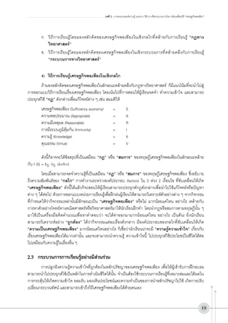 บทที่ 2 : การทบทวนองค์ความรู้ แนวทาง วิธีการ หรือกระบวนการในการขับเคลื่อนวิถี “เศรษฐกิจพอเพียง”

ก.	 วิถีการเรียนรู้โดยมองหลักคิดของเศรษฐกิจพอเพียงในเชิงกลไกที่คล้ายกับการเรียนรู้ “กฎทาง
วิทยาศาสตร์” 
ข.	 วิถีการเรียนรู้โดยมองหลักคิดของเศรษฐกิจพอเพียงในเชิงกระบวนการที่คล้ายคลึงกับการเรียนรู้
“กระบวนการทางวิทยาศาสตร์”

4)	 วิถีการเรียนรู้เศรษฐกิจพอเพียงในเชิงกลไก
ถ้ามองหลักคิดของเศรษฐกิจพอเพียงในลักษณะคล้ายคลึงกับกฎทางวิทยาศาสตร์ ก็มีแนวโน้มที่จะนำไปสู่
การออกแบบวิถีการเรียนเรื่องเศรษฐกิจพอเพียง โดยเน้นไปที่การสอนให้ผู้เรียนจดจำ ทำความเข้าใจ และสามารถ
ประยุกต์ใช้ “กฎ” ดังกล่าวเพื่อแก้โจทย์ต่าง ๆ เช่น สมมติให้
เศรษฐกิจพอเพียง (Sufficiency economy)		 =		 S
ความพอประมาณ (Appropriate)				 =		 A
ความมีเหตุผล (Reasonable)					 =		 R
การมีระบบภูมิคุ้มกัน (Immunity)				 =		 I
ความรู้ (Knowledge)							 =		 K
คุณธรรม (Virtue)								 =		 V

ดังนี้ก็อาจจะได้ข้อสรุปที่เป็นเสมือน “กฎ” หรือ “สมการ” ของทฤษฎีเศรษฐกิจพอเพียงในลักษณะคล้าย
กับ f (S) = KS. VS. (A+R+I)
โดยเมื่อสามารถจดจำความรู้ที่เป็นเสมือน “กฎ” หรือ “สมการ” ของทฤษฎีเศรษฐกิจพอเพียง ซึ่งอธิบาย
ถึงความสัมพันธ์ของ “กลไก” การทำงานระหว่างองค์ประกอบ (factors) ใน 3 ห่วง 2 เงื่อนไข ที่ขับเคลื่อนให้เกิด
“เศรษฐกิจพอเพียง” ดังนี้ได้แล้วก็จะสอนให้ผู้เรียนสามารถประยุกต์กฎดังกล่าวเพื่อนำไปใช้แก้โจทย์หรือปัญหา


ต่าง ๆ ได้ต่อไป ด้วยการออกแบบหน่วยการเรียนรู้เพื่อฝึกฝนผู้เรียนให้สามารถวิเคราะห์ตัวอย่างต่าง ๆ จากกิจกรรม
ที่กำหนดให้ว่ากิจกรรมเหล่านั้นมีลักษณะเป็น “เศรษฐกิจพอเพียง” หรือไม่ มากน้อยแค่ไหน อย่างไร (คล้ายกับ
การหาตัวอย่างโจทย์ทางคณิตศาสตร์หรือวิทยาศาสตร์มาให้นักเรียนฝึกทำ โดยนำกฎหรือสมการตามทฤษฎีนั้น ๆ
มาใช้เป็นเครื่องมือคิดคำนวณเพื่อหาคำตอบว่า จะได้ค่าออกมามากน้อยแค่ไหน อย่างไร เป็นต้น) ยิ่งนักเรียน
สามารถวิเคราะห์อย่าง “ถูกต้อง” ได้ว่ากิจกรรมแต่ละเรื่องดังกล่าว มีองค์ประกอบของกลไกที่ขับเคลื่อนให้เกิด
“ความเป็นเศรษฐกิจพอเพียง” มากน้อยแค่ไหนอย่างไร ก็เชื่อว่านักเรียนน่าจะมี “ความรู้ความเข้าใจ” เกี่ยวกับ
เรื่องเศรษฐกิจพอเพียงได้มากเท่านั้น และจะสามารถนำความรู้ ความเข้าใจนี้ ไปประยุกต์ใช้ประโยชน์ในชีวิตได้ต่อ
ไปเหมือนกับความรู้ในเรื่องอื่น ๆ 


2.3	 กระบวนการการเรียนรู้อย่างมีส่วนร่วม

การปลูกฝังความรู้ความเข้าใจที่ถูกต้องในหลักปรัชญาของเศรษฐกิจพอเพียง เพื่อให้ผู้เข้ารับการฝึกอบรม
สามารถนำไปประยุกต์ใช้เป็นหลักในการดำเนินชีวิตได้นั้น จำเป็นต้องใช้กระบวนการเรียนรู้ที่เหมาะสมและได้ผลใน
การกระตุ้นให้เกิดความเข้าใจ ยอมรับ มองเห็นประโยชน์และความจำเป็นของการนำหลักปรัชญาไปใช้ เกิดการปรับ
เปลี่ยนกระบวนทัศน์ และสามารถเข้าถึงวิถีเศรษฐกิจพอเพียงได้ด้วยตนเอง
15

 