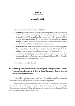 บทที่ 4
ผลการศึกษาวิจัย
บทนี้นำเสนอผลการศึกษาวิจัยเพื่อตอบวัตถุประสงค์ 3 ข้อ คือ 
1)	 การพัฒนาคู่มือการจัดกิจกรรมกระบวนการเรียนรู้เรื่อง “เศรษฐกิจพอเพียง” ตามแนวทางพระบรม
ราโชวาทเรื่องคุณธรรม4 ประการ เพื่อปลูกฝังคุณธรรม จริยธรรม โดยอาศัยกระบวนการเรียนรู้อย่างมี
ส่วนร่วมเพื่อการเรียนรู้สู่วิถี “เศรษฐกิจพอเพียง” ผลจากการพัฒนาคู่มือนี้ นอกเหนือจากได้คู่มือ
แล้วยังได้ “แผนปฏิบัติการบันได 4 ขั้น” ที่สามารถทำให้กระบวนการขับเคลื่อนเรื่อง “เศรษฐกิจ
พอเพียง” เป็นไปตามแนวทางพระบรมราโชวาทเรื่องคุณธรรม 4 ประการ และยังสามารถนำคู่มือและ
แผนฯดังกล่าวไปประยุกต์ใช้ในการดำเนินชีวิตประจำวันได้อย่างเหมาะสม 
2)	 การสร้างอาสาสมัครแกนนำ เป็นวิทยากรกระบวนการ เพื่อใช้คู่มือและกระบวนการ “แผนปฏิบัติการ

บันได 4 ขั้น” ที่ได้รับการพัฒนาแล้ว ไปขยายเครือข่ายการเรียนรู้อย่างมีส่วนร่วมสู่วิถี “เศรษฐกิจ

พอเพียง” ตามแนวทางพระบรมราโชวาทเรื่องคุณธรรม 4 ประการ ในกลุ่มเป้าหมายต่าง ๆ 
3)	 ผลการจัดเวทีแลกเปลี่ยนเรียนรู้ การถอดบทเรียนการจัดกิจกรรมของวิทยากรกระบวนการ เพื่อนำ
ไปสู่องค์ความรู้ใหม่ในการจัดกิจกรรมกระบวนการการเรียนรู้อย่างมีส่วนร่วมสู่วิถีเศรษฐกิจพอเพียง
ตามแนวทางพระบรมราโชวาทเรื่องคุณธรรม 4 ประการ 

การนำเสนอทั้งหมดมีรายละเอียด ดังต่อไปนี้


4.1	 การพัฒนาคู่มือการจัดกิจกรรมกระบวนการเรียนรู้เรื่อง “เศรษฐกิจพอเพียง” ตามแนว
พระบรมราโชวาทเรื่องคุณธรรม 4 ประการ เพื่อปลูกฝังคุณธรรม จริยธรรม โดยอาศัย
กระบวนการเรียนรู้อย่างมีส่วนร่วม


การพัฒนาคู่มือการจัดกิจกรรมกระบวนการเรียนรู้เรื่องเศรษฐกิจพอเพียง มีกรอบแนวคิดในการพัฒนา โดย
ยึดแนวทางพระบรมราโชวาทเรื่องคุณธรรม 4 ประการเพื่อการเรียนรู้สู่วิถีเศรษฐกิจพอเพียง 
ขั้นตอนในการพัฒนา เริ่มจากการทบทวนองค์ความรู้ใน 3 เรื่องหลัก ได้แก่ กรอบแนวคิดและหลักการ
ปรัชญาเศรษฐกิจพอเพียง แนวคิดเรื่องคุณธรรม 4 ประการ ซึ่งเป็นพระราชดำรัสของพระบาทสมเด็จพระเจ้าอยู่หัว

ภูมิพลอดุลยเดชมหาราช พระเจ้าอยู่หัวในรัชกาลปัจจุบัน และองค์ความรู้เกี่ยวกับเทคนิคการเรียนรู้อย่างมีส่วนร่วม
A-I-C และการจัดกิจกรรมเพื่อขับเคลื่อนกระบวนการเรียนรู้ 



 
