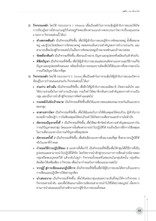 บทที่ 4 : ผลการศึกษาวิจัย

2)	 กิจกรรมหลัก โดยใช้ กระบวนการ I: Influence เพื่อเป็นหลักในการกระตุ้นผู้เข้ารับการอบรมให้เกิด
การเรี ย นรู ้ อ ย่ า งมี ส ่ ว นร่ ว มสู ่ ว ิ ถ ี เ ศรษฐกิ จ พอเพี ย งตามแนวทางพระบรมราโชวาทเรื ่ อ งคุ ณ ธรรม

4 ประการ กิจกรรมส่วนนี้ ได้แก่
•	 ห้างสรรพสินค้า เป็นกิจกรรมที่จัดขึ้น เพื่อให้ผู้เข้ารับการอบรมรู้จักการจัดหมวดหมู่ ตั้งชื่อหมวด
หมู่ และรู้ประโยชน์ของการจัดหมวดหมู่ ตลอดจนเห็นความสำคัญของการทำงานร่วมกัน และ
สามารถเชื่อมโยงสู่กิจกรรมต่อไปในเรื่องการจัดหมวดหมู่เป้าหมายหลักและเป้าหมายย่อย
•	 จัดสต็อกสินค้า เป็นกิจกรรมที่จัดขึ้น เพื่อรวมเป้าหมาย ปัญหาและอุปสรรคที่เหมือนกันเข้าด้วยกัน
•	 พิชิตปัญหา เป็นกิจกรรมที่จัดขึ้น เพื่อให้ผู้เข้ารับการอบรมแต่ละคนคิดหาแนวทางและวิธีการแก้ไข
ปัญหาและอุปสรรคด้วยตนเอง พร้อมทั้งเป็นการระดมความคิดเพื่อให้ได้แนวทางที่หลากหลายใน
การแก้ไขปัญหาให้มากที่สุด
3)	 กิจกรรมหลัก โดยใช้ กระบวนการ C: Control เพื่อเป็นหลักในการกระตุ้นให้ผู้เข้ารับการอบรมเกิดการ
เรียนรู้ในการกำหนดแผนร่วมกัน กิจกรรมส่วนนี้ ได้แก่
•	 ร่วมร่าง สร้างฝัน เป็นกิจกรรมที่จัดขึ้น เพื่อฝึกให้ผู้เข้ารับการอบรมมีสมาธิ เกิดความมั่นใจ และ
ให้ความร่วมมือในการทำงานเป็นกลุ่ม รวมถึงทำให้สมาชิกเห็นความสำคัญของการทำงานเป็น

กลุ่ม และเป็นการนำเข้าสู่กิจกรรมการจัดทำแผนต่อไป
•	 รวมพลังไปยังเป้าหมาย เป็นกิจกรรมที่จัดขึ้นเพื่อให้แนวทางของแต่ละคนมารวมกันเป็นแนวทาง
ของกลุ่ม
•	 อวสานชาวโลก เป็นกิจกรรมที่จัดขึ้น เพื่อให้คุ้นเคยกับการให้ฟังเหตุผลให้ครบถ้วน ผู้เข้ารับการ
อบรมมีการเรียนรู้ว่า การไม่ฟังเหตุผลให้ครบถ้วนทำให้เกิดความเสียหายและทำงานไม่สำเร็จ
•	 คัดกรองปัญหาครั้งที่ 1 เป็นกิจกรรมที่จัดขึ้น เพื่อให้สมาชิกจัดลำดับความสำคัญของแนวทางใน
การแก้ปัญหาของกลุ่ม โดยแนวทางนั้นต้องสามารถนำไปปฏิบัติได้ รวมถึงเป็นการฝึกการใช้เหตุผล
ในการเลือกแนวทางในการแก้ปัญหาหรืออุปสรรค
•	 คัดกรองครั้งที่ 2 เป็นกิจกรรมที่จัดขึ้น เพื่อคัดเลือกแนวทางที่เหมาะสมที่สุด ซึ่งสามารถปฏิบัติได้
จริงในเวลาที่กำหนด
•	 กำหนดวิธีการปฏิบัติของ 3 แนวทางที่เลือกไว้ เป็นกิจกรรมที่จัดขึ้นเพื่อให้กลุ่มได้มีวิธีการที่เป็น
รูปธรรมและสามารถนำไปปฏิบัติได้จริง โดยวิทยากรนำเข้าสู่กระบวนการการเขียนคำปณิธานของ
กลุ่มหรือของบุคคลก็ได้ แล้วกลับไปดูว่า กิจกรรมทั้งหมดที่แต่ละคนในกลุ่มคิดนั้น กลุ่มต้อง

คัดเลือกให้เหลือเพียง 3 กิจกรรม เพื่อนำมากำหนดในการเขียนแผนงานต่อไป
•	 จากผู้รู้ สู่การเขียนแผนปฏิบัติการ เป็นกิจกรรมที่จัดขึ้นเพื่อให้ผู้รับการอบรมได้ทราบถึงแนวทาง
การเขียนแผนปฏิบัติการได้อย่างถูกต้อง 
•	 นำเสนองาน เป็นกิจกรรมที่จัดขึ้น เพื่อให้แต่ละกลุ่มเสนอความเห็นที่สรุปได้จากกิจกรรม 3
กิจกรรมตามลำดับ และเพื่อให้แผนงานมีความชัดเจนสามารถนำไปใช้ได้อย่างสมบูรณ์ เนื่องจาก
ผ่านการนำเสนอและอภิปรายซักถามจากผู้ข้ารับการอบรมทั้งหมด

45

 