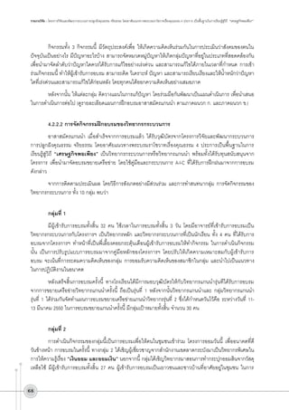 รายงานวิจัย : โครงการวิจัยและพัฒนากระบวนการปลูกฝังคุณธรรม จริยธรรม โดยอาศัยแนวทางพระบรมราโชวาทเรื่องคุณธรรม 4 ประการ เป็นพื้นฐานในการเรียนรู้สู่วิถี “เศรษฐกิจพอเพียง”

กิจกรรมทั้ง 3 กิจกรรมนี้ มีวัตถุประสงค์เพื่อ ให้เกิดความคิดเห็นร่วมกันในการประเมินว่าสังคมของตนใน
ปัจจุบันเป็นอย่างไร มีปัญหาอะไรบ้าง สามารถจัดหมวดหมู่ปัญหาให้เกิดกลุ่มปัญหาที่อยู่ในประเภทที่สอดคล้องกัน
เพื่อนำมาจัดลำดับว่าปัญหาใดควรได้รับการแก้ไขอย่างเร่งด่วน และสามารถแก้ไขได้ภายในเวลาที่กำหนด การเข้า
ร่วมกิจกรรมนี้ ทำให้ผู้เข้ารับการอบรม สามารถคิด วิเคราะห์ ปัญหา และสามารถเรียบเรียงและให้น้ำหนักว่าปัญหา
ใดที่เร่งด่วนและสามารถแก้ไขได้ก่อนหลัง โดยทุกคนได้ออกความคิดเห็นอย่างเสมอภาค
หลังจากนั้น ให้แต่ละกลุ่ม คิดวางแผนในการแก้ปัญหา โดยร่วมมือกันพัฒนาเป็นแผนดำเนินการ เพื่อนำเสนอ

ในการดำเนินการต่อไป (ดูรายละเอียดแผนการฝึกอบรมอาสาสมัครแกนนำ ตามภาคผนวก ก. และภาคผนวก ข.)

4.2.2.2	การจัดกิจกรรมฝึกอบรมของวิทยากรกระบวนการ
อาสาสมัครแกนนำ เมื่อสำเร็จจากการอบรมแล้ว ได้รับวุฒิบัตรจากโครงการวิจัยและพัฒนากระบวนการ
การปลูกฝังคุณธรรม จริยธรรม โดยอาศัยแนวทางพระบรมราโชวาทเรื่องคุณธรรม 4 ประการเป็นพื้นฐานในการ
เรียนรู้สู่วิถี “เศรษฐกิจพอเพียง” เป็นวิทยากรกระบวนการหรือวิทยากรแกนนำ พร้อมทั้งได้รับทุนสนับสนุนจาก
โครงการ เพื่อนำมาจัดอบรมขยายเครือข่าย โดยใช้คู่มือและกระบวนการ A-I-C ที่ได้รับการฝึกฝนมาจากการอบรม

ดังกล่าว 
จากการติดตามประเมินผล โดยวิธีการสังเกตอย่างมีส่วนร่วม และการทำสนทนากลุ่ม การจัดกิจกรรมของ
วิทยากรกระบวนการ ทั้ง 10 กลุ่ม พบว่า 

กลุ่มที่ 1 
มีผู้เข้ารับการอบรมทั้งสิ้น 32 คน ใช้เวลาในการอบรมทั้งสิ้น 3 วัน โดยมีอาจารย์ที่เข้ารับการอบรมเป็น
วิทยากรกระบวนการกับโครงการฯ เป็นวิทยากรหลัก และวิทยากรกระบวนการที่เป็นนักเรียน ทั้ง 4 คน ที่ได้รับการ
อบรมจากโครงการฯ ทำหน้าที่เป็นพี่เลี้ยงคอยกระตุ้นเตือนผู้เข้ารับการอบรมให้ทำกิจกรรม ในการดำเนินกิจกรรม
นั้น เป็นการปรับรูปแบบการอบรมมาจากคู่มือหลักของโครงการฯ โดยปรับให้เกิดความเหมาะสมกับผู้เข้ารับการ
อบรม จะเน้นที่การระดมความคิดเห็นของกลุ่ม การยอมรับความคิดเห็นของสมาชิกในกลุ่ม และนำไปเป็นแนวทาง
ในการปฏิบัติงานในอนาคต
หลังเสร็จสิ้นการอบรมครั้งนี้ ทางโรงเรียนได้มีการมอบวุฒิบัตรให้กับวิทยากรแกนนำรุ่นทีได้รับการอบรม
จากการขยายเครือข่ายวิทยากรแกนนำครั้งนี้ ถือเป็นรุ่นที่ 1 หลังจากนั้นวิทยากรแกนนำและ กลุ่มวิทยากรแกนนำ
รุ่นที่ 1 ได้ร่วมกันจัดทำแผนการอบรมขยายเครือข่ายแกนนำวิทยากรรุ่นที่ 2 ซึ่งได้กำหนดวันไว้คือ ระหว่างวันที่ 1113 มีนาคม 2550 ในการอบรมขยายแกนนำครั้งนี้ มีกลุ่มเป้าหมายทั้งสิ้น จำนวน 30 คน

กลุ่มที่ 2
การดำเนินกิจกรรมของกลุ่มนี้เป็นการอบรมเพื่อให้คนในชุมชนเข้าร่วม โครงการออมวันนี้ เพื่ออนาคตที่ดี
วันข้างหน้า การอบรมในครั้งนี้ ทางกลุ่ม 2 ได้เชิญผู้เชี่ยวชาญจากสำนักงานเขตลาดกระบังมาเป็นวิทยากรพิเศษใน
การให้ความรู้เรื่อง “เงินออม และออมเงิน” นอกจากนี้ กลุ่มได้เชิญวิทยากรมาสอนการทำกระปุกออมสินจากวัสดุ
เหลือใช้ มีผู้เข้ารับการอบรมทั้งสิ้น 27 คน ผู้เข้ารับการอบรมเป็นเยาวชนและชาวบ้านที่อาศัยอยู่ในชุมชน ในการ
68

 