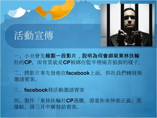 活動宣傳
一、小丑會先錄製一段影片，說明為何會綁架東林扶輪
社的CP，而背景就是CP被綁在監牢裡痛苦狼狽的樣子。
二、將影片事先發佈在facebook上面，供社員們轉發與
邀請賓客。
三、facebook發活動邀請賓客
四、製作「東林扶輪社CP遇難，需要你來伸張正義」英
雄帖，請三月中廣發給賓客。

 