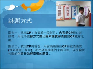 謎題方式
關卡一、找出CP：來賓看一段影片，內容是CP被口封
膠帶，用比手畫腳方式提出線索讓賓客去猜出CP藏身之
處。
關卡二、救出CP與賓客：用密碼鎖鎖住CP和重要嘉賓
(例如總監、保母)，把密碼解開他們才能自由，以扶輪社
相關的內容作為解密碼的題目。

 