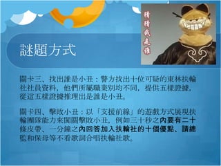 謎題方式
關卡三、找出誰是小丑：警方找出十位可疑的東林扶輪
社社員資料，他們所屬職業別均不同，提供五樣證據，
從這五樣證據推理出是誰是小丑。
關卡四、擊敗小丑：以「支援前線」的遊戲方式展現扶
輪團隊能力來闖關擊敗小丑，例如三十秒之內要有二十
條皮帶、一分鐘之內回答加入扶輪社的十個優點、請總
監和保母等不看歌詞合唱扶輪社歌。

 