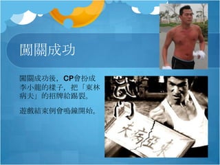 闖關成功
闖關成功後，CP會扮成
李小龍的樣子，把「東林
病夫」的招牌給踢裂。
遊戲結束例會鳴鐘開始。

 