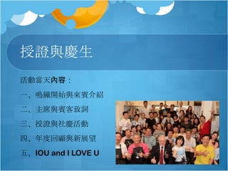 授證與慶生
活動當天內容：
一、鳴鐘開始與來賓介紹
二、主席與賓客致詞

三、授證與社慶活動
四、年度回顧與新展望
五、IOU and I LOVE U

 