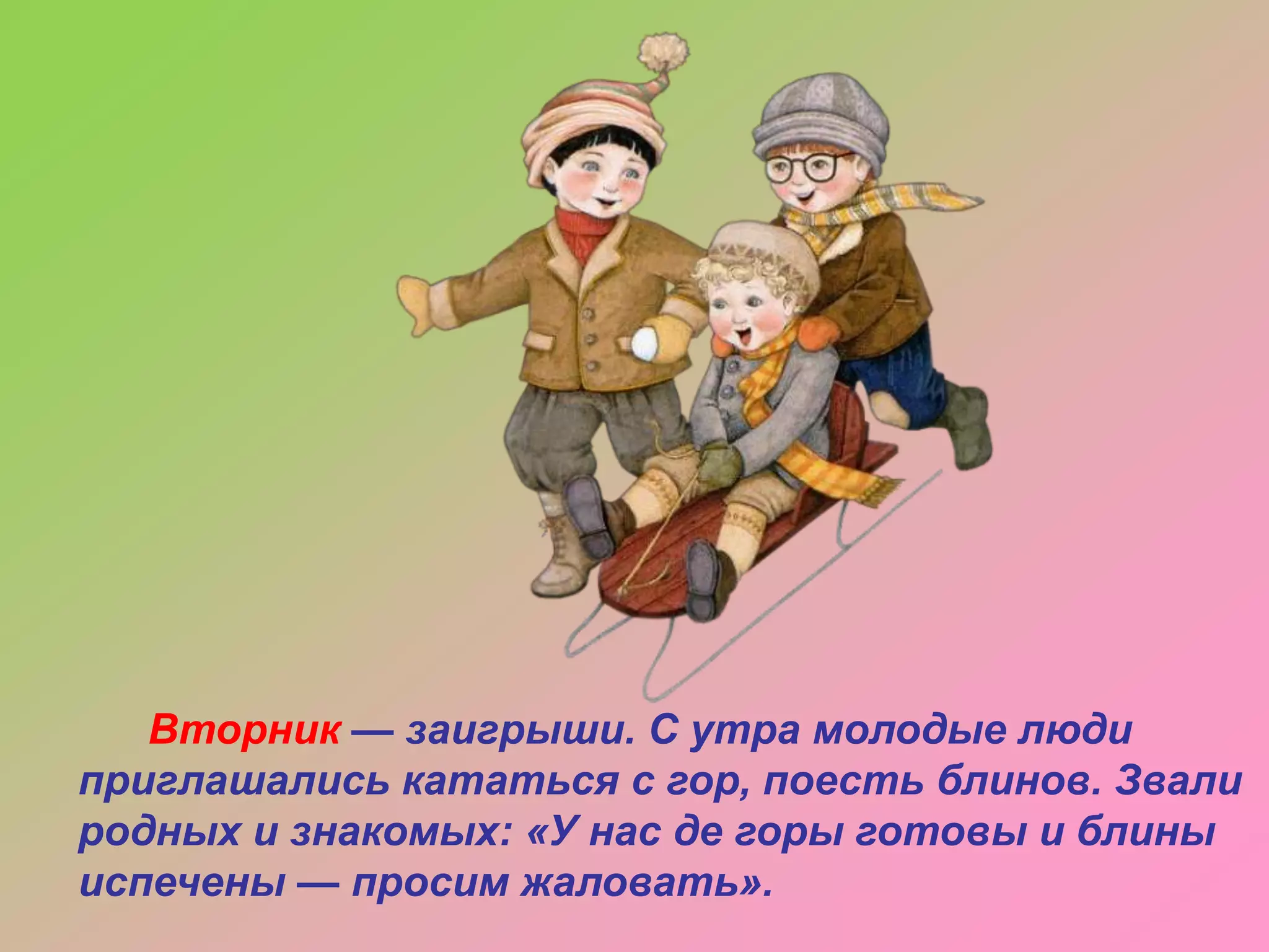 Вторник — заигрыши. С утра молодые люди
приглашались кататься с гор, поесть блинов. Звали
родных и знакомых: «У нас де горы готовы и блины
испечены — просим жаловать».

 