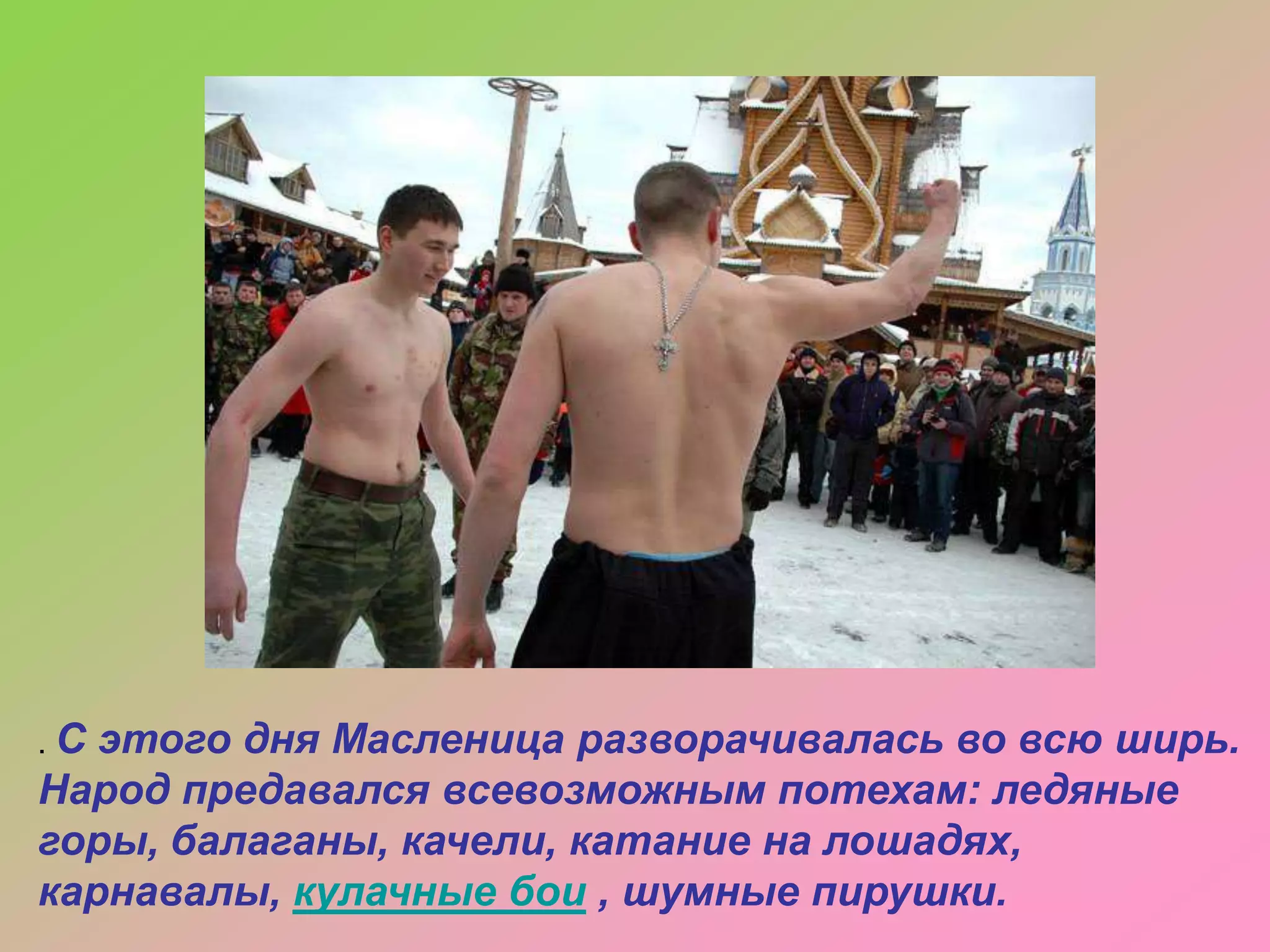 .С

этого дня Масленица разворачивалась во всю ширь.
Народ предавался всевозможным потехам: ледяные
горы, балаганы, качели, катание на лошадях,
карнавалы, кулачные бои , шумные пирушки.

 