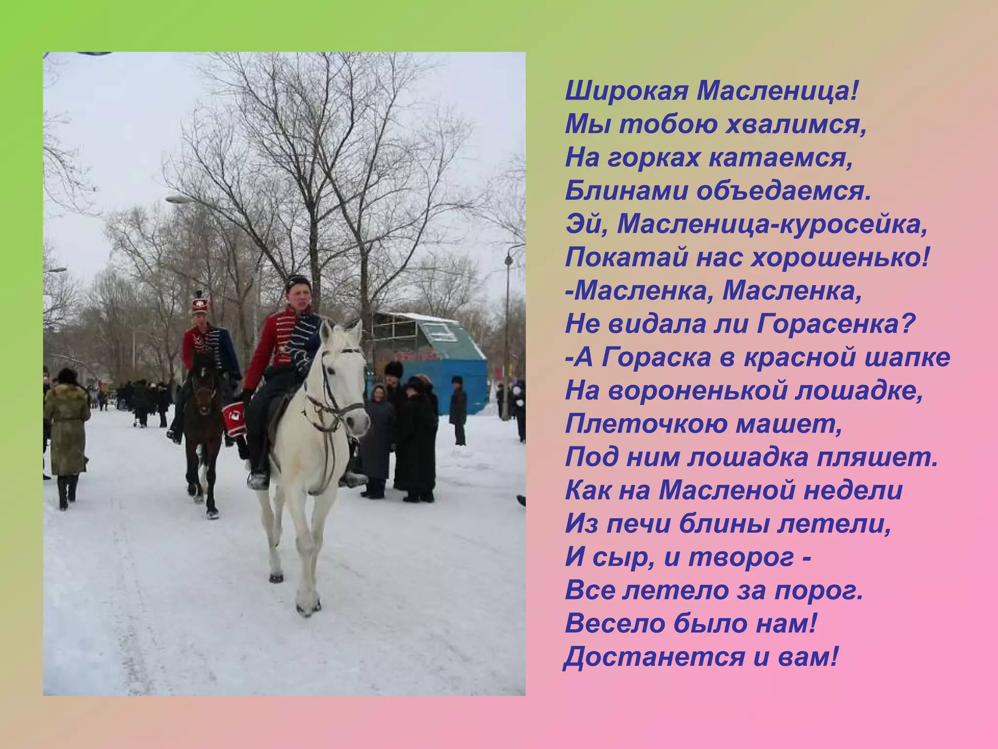 Широкая Масленица!
Мы тобою хвалимся,
На горках катаемся,
Блинами объедаемся.
Эй, Масленица-куросейка,
Покатай нас хорошенько!
-Масленка, Масленка,
Не видала ли Горасенка?
-А Гораска в красной шапке
На вороненькой лошадке,
Плеточкою машет,
Под ним лошадка пляшет.
Как на Масленой недели
Из печи блины летели,
И сыр, и творог Все летело за порог.
Весело было нам!
Достанется и вам!

 