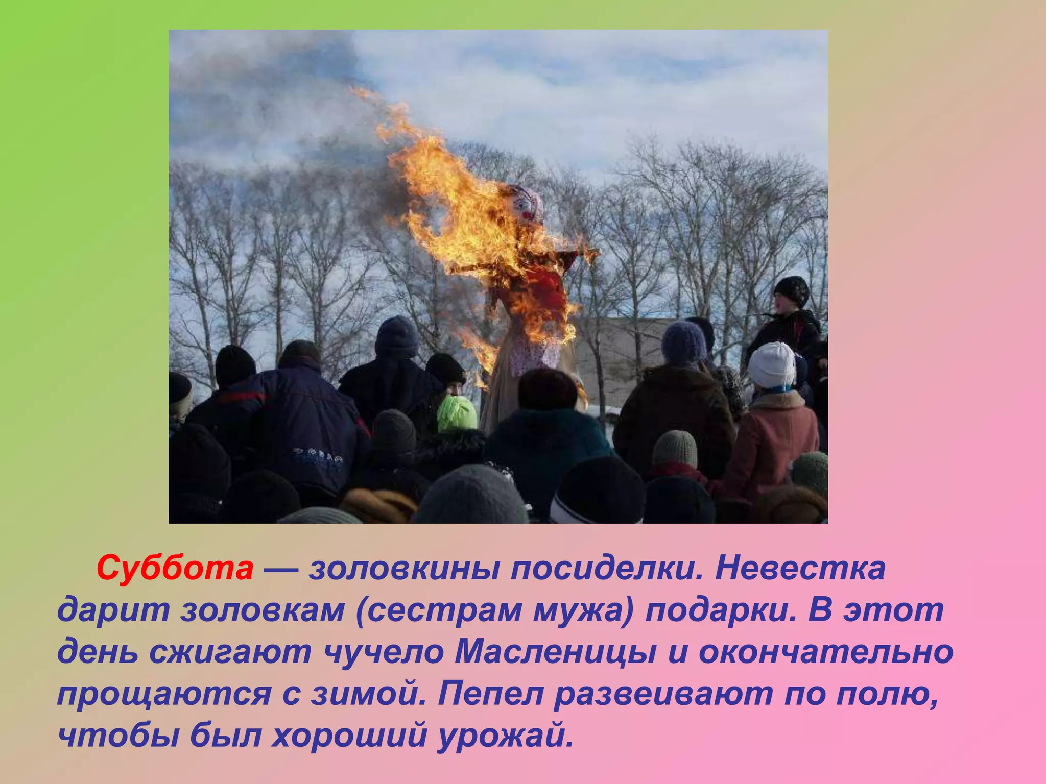 Суббота — золовкины посиделки. Невестка
дарит золовкам (сестрам мужа) подарки. В этот
день сжигают чучело Масленицы и окончательно
прощаются с зимой. Пепел развеивают по полю,
чтобы был хороший урожай.

 