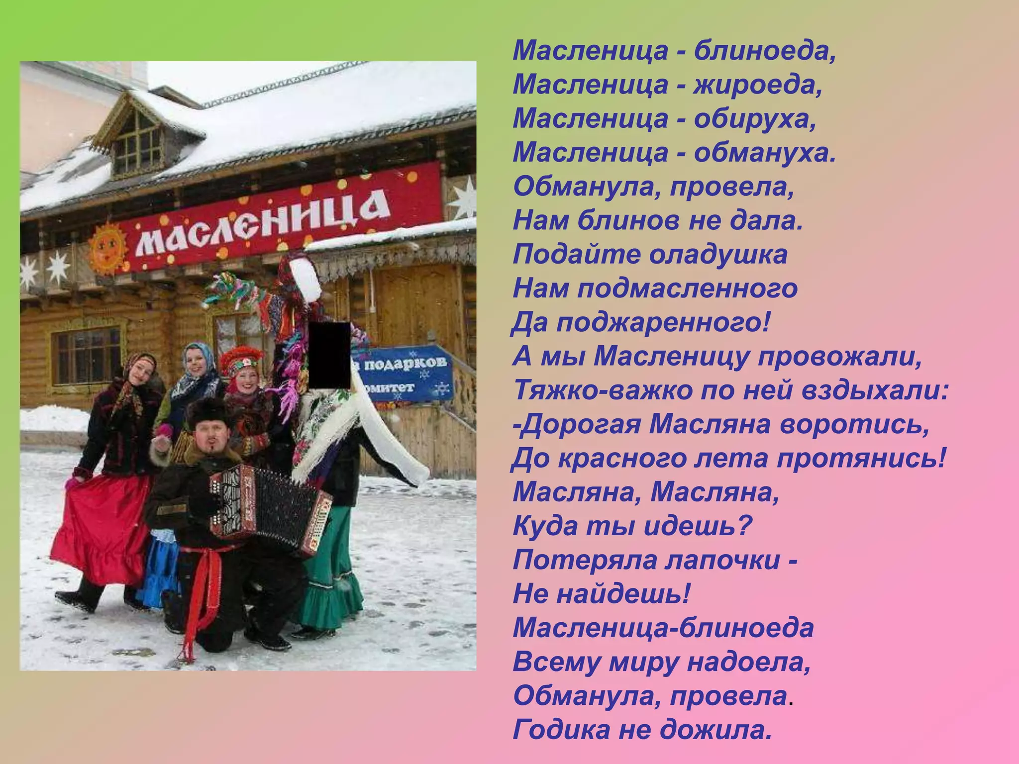 Масленица - блиноеда,
Масленица - жироеда,
Масленица - обируха,
Масленица - обмануха.
Обманула, провела,
Нам блинов не дала.
Подайте оладушка
Нам подмасленного
Да поджаренного!
А мы Масленицу провожали,
Тяжко-важко по ней вздыхали:
-Дорогая Масляна воротись,
До красного лета протянись!
Масляна, Масляна,
Куда ты идешь?
Потеряла лапочки Не найдешь!
Масленица-блиноеда
Всему миру надоела,
Обманула, провела.
Годика не дожила.

 